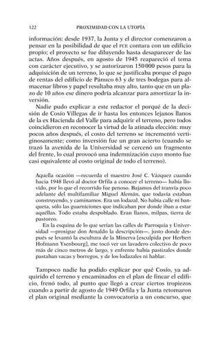 información: desde 1937, la Junta y el director comenzaron a
pensar en la posibilidad de que el FCE contara con un edificio
propio; el proyecto se fue diluyendo hasta desaparecer de las
actas. Años después, en agosto de 1945 reapareció el tema
con carácter ejecutivo, y se autorizaron 150000 pesos para la
adquisición de un terreno, lo que se justificaba porque el pago
de rentas del edificio de Pánuco 63 y de tres bodegas para al-
macenar libros y papel resultaba muy alto, tanto que en un pla-
zo de 10 años ese dinero podría alcanzar para amortizar la in-
versión.
Nadie pudo explicar a este redactor el porqué de la deci-
sión de Cosío Villegas de ir hasta los entonces lejanos llanos
de la ex Hacienda del Valle para adquirir el terreno, pero todos
coincidieron en reconocer la virtud de la atinada elección: muy
pocos años después, el costo del terreno se incrementó verti-
ginosamente; como inversión fue un gran acierto (cuando se
trazó la avenida de la Universidad se cercenó un fragmento
del frente, lo cual provocó una indemnización cuyo monto fue
casi equivalente al costo original de todo el terreno).
Aquella ocasión —recuerda el maestro José C. Vázquez cuando
hacia 1948 llevó al doctor Orfila a conocer el terreno— había llo-
vido, por lo que el recorrido fue penoso. Bajamos del tranvía poco
adelante del multifamiliar Miguel Alemán, que todavía estaban
construyendo, y caminamos. Era un lodazal. No había calle ni ban-
queta, sólo las guarniciones que indicaban por donde iban a estar
aquéllas. Todo estaba despoblado. Eran llanos, milpas, tierra de
pastoreo.
En la esquina de lo que serían las calles de Parroquia y Univer-
sidad —prosigue don Arnaldo la descripción—, justo donde des-
pués se levantó la escultura de la Minerva [esculpida por Herbert
Hofmann Ysenbourg], me tocó ver un lavadero colectivo de poco
más de cinco metros de largo, y enfrente había pastizales donde
pastaban vacas y borregos, y de los lodazales ni hablar.
Tampoco nadie ha podido explicar por qué Cosío, ya ad-
quirido el terreno y encaminados en el plan de fincar el edifi-
cio, frenó todo, al punto que llegó a crear ciertos tropiezos
cuando a partir de agosto de 1949 Orfila y la Junta retomaron
el plan original mediante la convocatoria a un concurso, que
122 PROXIMIDAD CON LA UTOPÍA
 