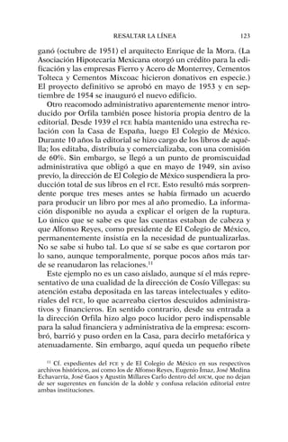 ganó (octubre de 1951) el arquitecto Enrique de la Mora. (La
Asociación Hipotecaria Mexicana otorgó un crédito para la edi-
ficación y las empresas Fierro y Acero de Monterrey, Cementos
Tolteca y Cementos Mixcoac hicieron donativos en especie.)
El proyecto definitivo se aprobó en mayo de 1953 y en sep-
tiembre de 1954 se inauguró el nuevo edificio.
Otro reacomodo administrativo aparentemente menor intro-
ducido por Orfila también posee historia propia dentro de la
editorial. Desde 1939 el FCE había mantenido una estrecha re-
lación con la Casa de España, luego El Colegio de México.
Durante 10 años la editorial se hizo cargo de los libros de aqué-
lla; los editaba, distribuía y comercializaba, con una comisión
de 60%. Sin embargo, se llegó a un punto de promiscuidad
administrativa que obligó a que en mayo de 1949, sin aviso
previo, la dirección de El Colegio de México suspendiera la pro-
ducción total de sus libros en el FCE. Esto resultó más sorpren-
dente porque tres meses antes se había firmado un acuerdo
para producir un libro por mes al año promedio. La informa-
ción disponible no ayuda a explicar el origen de la ruptura.
Lo único que se sabe es que las cuentas estaban de cabeza y
que Alfonso Reyes, como presidente de El Colegio de México,
permanentemente insistía en la necesidad de puntualizarlas.
No se sabe si hubo tal. Lo que sí se sabe es que cortaron por
lo sano, aunque temporalmente, porque pocos años más tar-
de se reanudaron las relaciones.11
Este ejemplo no es un caso aislado, aunque sí el más repre-
sentativo de una cualidad de la dirección de Cosío Villegas: su
atención estaba depositada en las tareas intelectuales y edito-
riales del FCE, lo que acarreaba ciertos descuidos administra-
tivos y financieros. En sentido contrario, desde su entrada a
la dirección Orfila hizo algo poco lucidor pero indispensable
para la salud financiera y administrativa de la empresa: escom-
bró, barrió y puso orden en la Casa, para decirlo metafórica y
atenuadamente. Sin embargo, aquí queda un pequeño ribete
RESALTAR LA LÍNEA 123
11
Cf. expedientes del FCE y de El Colegio de México en sus respectivos
archivos históricos, así como los de Alfonso Reyes, Eugenio Ímaz, José Medina
Echavarría, José Gaos y Agustín Millares Carlo dentro del AHCM, que no dejan
de ser sugerentes en función de la doble y confusa relación editorial entre
ambas instituciones.
 