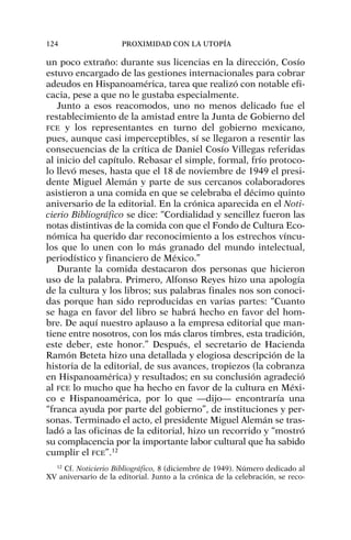 un poco extraño: durante sus licencias en la dirección, Cosío
estuvo encargado de las gestiones internacionales para cobrar
adeudos en Hispanoamérica, tarea que realizó con notable efi-
cacia, pese a que no le gustaba especialmente.
Junto a esos reacomodos, uno no menos delicado fue el
restablecimiento de la amistad entre la Junta de Gobierno del
FCE y los representantes en turno del gobierno mexicano,
pues, aunque casi imperceptibles, sí se llegaron a resentir las
consecuencias de la crítica de Daniel Cosío Villegas referidas
al inicio del capítulo. Rebasar el simple, formal, frío protoco-
lo llevó meses, hasta que el 18 de noviembre de 1949 el presi-
dente Miguel Alemán y parte de sus cercanos colaboradores
asistieron a una comida en que se celebraba el décimo quinto
aniversario de la editorial. En la crónica aparecida en el Noti-
cierio Bibliográfico se dice: “Cordialidad y sencillez fueron las
notas distintivas de la comida con que el Fondo de Cultura Eco-
nómica ha querido dar reconocimiento a los estrechos víncu-
los que lo unen con lo más granado del mundo intelectual,
periodístico y financiero de México.”
Durante la comida destacaron dos personas que hicieron
uso de la palabra. Primero, Alfonso Reyes hizo una apología
de la cultura y los libros; sus palabras finales nos son conoci-
das porque han sido reproducidas en varias partes: “Cuanto
se haga en favor del libro se habrá hecho en favor del hom-
bre. De aquí nuestro aplauso a la empresa editorial que man-
tiene entre nosotros, con los más claros timbres, esta tradición,
este deber, este honor.” Después, el secretario de Hacienda
Ramón Beteta hizo una detallada y elogiosa descripción de la
historia de la editorial, de sus avances, tropiezos (la cobranza
en Hispanoamérica) y resultados; en su conclusión agradeció
al FCE lo mucho que ha hecho en favor de la cultura en Méxi-
co e Hispanoamérica, por lo que —dijo— encontraría una
“franca ayuda por parte del gobierno”, de instituciones y per-
sonas. Terminado el acto, el presidente Miguel Alemán se tras-
ladó a las oficinas de la editorial, hizo un recorrido y “mostró
su complacencia por la importante labor cultural que ha sabido
cumplir el FCE”.12
124 PROXIMIDAD CON LA UTOPÍA
12
Cf. Noticierio Bibliográfico, 8 (diciembre de 1949). Número dedicado al
XV aniversario de la editorial. Junto a la crónica de la celebración, se reco-
 
