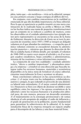 pleta, tanto que —sin metáforas— vivía en la editorial, aunque
en casa primero cercana y luego contigua al edificio del FCE.
En conjunto, esos cambios concurrieron en la cualidad ya
enunciada de que dio decidida importancia a la línea editorial.
Pero lo que en apariencia se podría resumir en una mera con-
tinuación de lo realizado hasta su arribo a México en 1948,
en los hechos indica una suma de pequeñas transformaciones
que en conjunto no se reducen a cambios de matices, como
los observables en el cuidado administrativo (un ejemplo me-
nor pero representativo se encuentra en las actas de la Junta
de Gobierno; durante la dirección de Cosío no se tuvo la pre-
caución de reunirlas; entre 1937 y 1945 se integró un delgado
volumen en el que abundan las omisiones —y sospecho que el
único volumen existente se encuadernó durante la adminis-
tración posterior—, mientras que durante la dirección de Or-
fila se cuidaba hasta el último detalle, por ejemplo, el volumen
de 1948-1949 es cuatro veces mayor al referido y en él se reco-
gen cuadros estadísticos, hojas contables y administrativas,
minutas de las reuniones y otras informaciones menores).
La conjunción de esas tres cualidades —cuidado adminis-
trativo, “afecto a cambiar impresiones” y abrumadora entre-
ga a la empresa— cristalizó en una dirección que buscaba in-
tegrar todos los recursos humanos, materiales y económicos
disponibles en la única meta de fortalecer el corpus editorial,
cimentar materialmente la Casa y acentuar su alcance.
Estas conclusiones subyacen en las características ya des-
critas: 1) el mejor trato con los trabajadores, colaboradores,
autores y amigos, lo que redundó en provecho de una dinámi-
ca laboral más estimulante; 2) el mejor control administrati-
vo y financiero se hizo con objeto de alcanzar un doble y sano
equilibrio: entre los ingresos y los egresos económicos de la
editorial y entre los recursos humanos y la producción edito-
rial para, de esta manera, procurar un desarrollo armónico;
3) el mejoramiento en la estrategia promocional y de ventas
obedecía al solo propósito de ampliar el radio de influencia y
el grado de penetración en la población, asunto fundamental
para garantizar la sobrevivencia de la editorial; 4) la mejor
instalación física de la empresa otorgaría un espacio amplio
para el desempeño de las labores y una base material firme.
126 PROXIMIDAD CON LA UTOPÍA
 