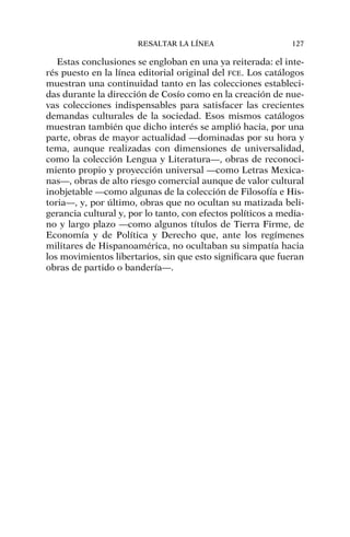 Estas conclusiones se engloban en una ya reiterada: el inte-
rés puesto en la línea editorial original del FCE. Los catálogos
muestran una continuidad tanto en las colecciones estableci-
das durante la dirección de Cosío como en la creación de nue-
vas colecciones indispensables para satisfacer las crecientes
demandas culturales de la sociedad. Esos mismos catálogos
muestran también que dicho interés se amplió hacia, por una
parte, obras de mayor actualidad —dominadas por su hora y
tema, aunque realizadas con dimensiones de universalidad,
como la colección Lengua y Literatura—, obras de reconoci-
miento propio y proyección universal —como Letras Mexica-
nas—, obras de alto riesgo comercial aunque de valor cultural
inobjetable —como algunas de la colección de Filosofía e His-
toria—, y, por último, obras que no ocultan su matizada beli-
gerancia cultural y, por lo tanto, con efectos políticos a media-
no y largo plazo —como algunos títulos de Tierra Firme, de
Economía y de Política y Derecho que, ante los regímenes
militares de Hispanoamérica, no ocultaban su simpatía hacia
los movimientos libertarios, sin que esto significara que fueran
obras de partido o bandería—.
RESALTAR LA LÍNEA 127
 