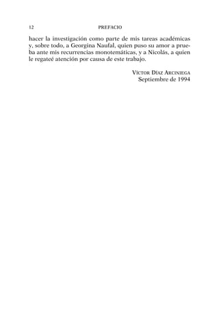 hacer la investigación como parte de mis tareas académicas
y, sobre todo, a Georgina Naufal, quien puso su amor a prue-
ba ante mis recurrencias monotemáticas, y a Nicolás, a quien
le regateé atención por causa de este trabajo.
VÍCTOR DÍAZ ARCINIEGA
Septiembre de 1994
12 PREFACIO
 