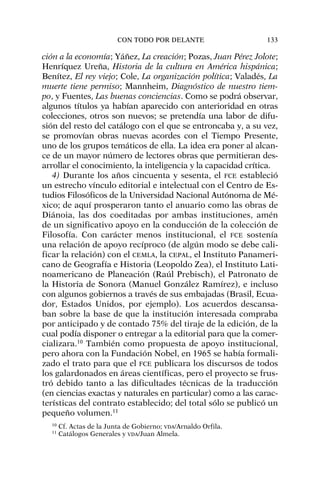 ción a la economía; Yáñez, La creación; Pozas, Juan Pérez Jolote;
Henríquez Ureña, Historia de la cultura en América hispánica;
Benítez, El rey viejo; Cole, La organización política; Valadés, La
muerte tiene permiso; Mannheim, Diagnóstico de nuestro tiem-
po, y Fuentes, Las buenas conciencias. Como se podrá observar,
algunos títulos ya habían aparecido con anterioridad en otras
colecciones, otros son nuevos; se pretendía una labor de difu-
sión del resto del catálogo con el que se entroncaba y, a su vez,
se promovían obras nuevas acordes con el Tiempo Presente,
uno de los grupos temáticos de ella. La idea era poner al alcan-
ce de un mayor número de lectores obras que permitieran des-
arrollar el conocimiento, la inteligencia y la capacidad crítica.
4) Durante los años cincuenta y sesenta, el FCE estableció
un estrecho vínculo editorial e intelectual con el Centro de Es-
tudios Filosóficos de la Universidad Nacional Autónoma de Mé-
xico; de aquí prosperaron tanto el anuario como las obras de
Diánoia, las dos coeditadas por ambas instituciones, amén
de un significativo apoyo en la conducción de la colección de
Filosofía. Con carácter menos institucional, el FCE sostenía
una relación de apoyo recíproco (de algún modo se debe cali-
ficar la relación) con el CEMLA, la CEPAL, el Instituto Panameri-
cano de Geografía e Historia (Leopoldo Zea), el Instituto Lati-
noamericano de Planeación (Raúl Prebisch), el Patronato de
la Historia de Sonora (Manuel González Ramírez), e incluso
con algunos gobiernos a través de sus embajadas (Brasil, Ecua-
dor, Estados Unidos, por ejemplo). Los acuerdos descansa-
ban sobre la base de que la institución interesada compraba
por anticipado y de contado 75% del tiraje de la edición, de la
cual podía disponer o entregar a la editorial para que la comer-
cializara.10
También como propuesta de apoyo institucional,
pero ahora con la Fundación Nobel, en 1965 se había formali-
zado el trato para que el FCE publicara los discursos de todos
los galardonados en áreas científicas, pero el proyecto se frus-
tró debido tanto a las dificultades técnicas de la traducción
(en ciencias exactas y naturales en particular) como a las carac-
terísticas del contrato establecido; del total sólo se publicó un
pequeño volumen.11
CON TODO POR DELANTE 133
10
Cf. Actas de la Junta de Gobierno; VDA/Arnaldo Orfila.
11
Catálogos Generales y VDA/Juan Almela.
 