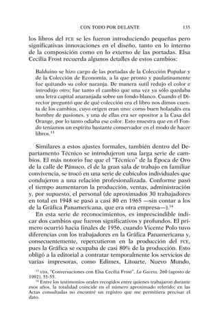los libros del FCE se les fueron introduciendo pequeñas pero
significativas innovaciones en el diseño, tanto en lo interno
de la composición como en lo externo de las portadas. Elsa
Cecilia Frost recuerda algunos detalles de estos cambios:
Balduino se hizo cargo de las portadas de la Colección Popular y
de la Colección de Economía, a la que pronto y paulatinamente
fue quitando su color naranja. De manera sutil redujo el color e
introdujo otro; fue tanto el cambio que una vez ya sólo quedaba
una letra capital anaranjada sobre un fondo blanco. Cuando el Di-
rector preguntó que de qué colección era el libro nos dimos cuen-
ta de los cambios, cuyo origen eran uno: como buen holandés era
hombre de pasiones, y una de ellas era ser opositor a la Casa del
Orange, por lo tanto odiaba ese color. Esto muestra que en el Fon-
do teníamos un espíritu bastante conservador en el modo de hacer
libros.13
Similares a estos ajustes formales, también dentro del De-
partamento Técnico se introdujeron una larga serie de cam-
bios. El más notorio fue que el “Técnico” de la Época de Oro
de la calle de Pánuco, el de la gran sala de trabajo en familiar
convivencia, se trocó en una serie de cubículos individuales que
condujeron a una relación profesionalizada. Conforme pasó
el tiempo aumentaron la producción, ventas, administración
y, por supuesto, el personal (de aproximados 30 trabajadores
en total en 1948 se pasó a casi 80 en 1965 —sin contar a los
de la Gráfica Panamericana, que era otra empresa—).14
En esta serie de reconocimientos, es imprescindible indi-
car dos cambios que fueron significativos y profundos. El pri-
mero ocurrió hacia finales de 1956, cuando Vicente Polo tuvo
diferencias con los trabajadores en la Gráfica Panamericana y,
consecuentemente, repercutieron en la producción del FCE,
pues la Gráfica se ocupaba de casi 80% de la producción. Esto
obligó a la editorial a contratar temporalmente los servicios de
varias impresoras, como Edimex, Litoarte, Nuevo Mundo,
CON TODO POR DELANTE 135
13
VDA, “Conversaciones con Elsa Cecilia Frost”, La Gaceta, 260 (agosto de
1992), 51-55.
14
Entre los testimonios orales recogidos entre quienes trabajaron durante
esos años, la totalidad coincide en el número aproximado referido; en las
Actas consultadas no encontré un registro que me permitiera precisar el
dato.
 