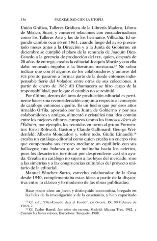 Unión Gráfica, Talleres Gráficos de la Librería Madero, Libros
de México, Suari, y conservó relaciones con encuadernadoras
como los Talleres Arte y las de los hermanos Villicaña. El se-
gundo cambio ocurrió en 1961, cuando luego del aviso presen-
tado meses antes a la Dirección y a la Junta de Gobierno, en
diciembre se cumplió el plazo de la renuncia de Joaquín Díez-
Canedo a la gerencia de producción del FCE, quien, después de
20 años de entrega, creaba la editorial Joaquín Mortiz y con ella
daba renovado impulso a la literatura mexicana.15
No sobra
indicar que con él algunos de los colaboradores y autores del
FCE pronto pasaron a formar parte de la desde entonces indis-
pensable Serie del Volador, entre otras de sus colecciones. A
partir de enero de 1962 Alí Chumacero se hizo cargo de la
responsabilidad, por lo que el cambio no se resintió.
Por último, dentro del área de producción editorial es perti-
nente hacer una reconsideración conjunta respecto al concepto
de catálogo entonces vigente. Es un hecho que por esos años
Arnaldo Orfila, apoyado por la Junta de Gobierno y por sus
colaboradores y amigos, alimentó y cristalizó una idea común
entre los mejores editores europeos (como los famosos clercs de
l’Édition, por ejemplo, los reunidos en torno al grupo Formen-
tor: Ernst Rohwolt, Gaston y Claude Gallimard, George Wei-
denfeld, Alberto Mondadori y, sobre todo, Giulio Einaudi):16
creaba un catálogo editorial como quien creaba un cuerpo vivo
que compensaba sus errores mediante un equilibrio con sus
hallazgos; una balanza que se inclinaba hacia los aciertos,
pues los desaciertos terminan por desprenderse casi sin ayu-
da. Creaba un catálogo no sujeto a las leyes del mercado, sino
a las simetrías y a las congruencias culturales del proyecto uni-
tario de la editorial.
Manuel Sánchez Sarto, estrecho colaborador de la Casa
desde 1940, complementaba estas ideas a partir de la disyun-
tiva entre lo clásico y lo moderno de las obras publicadas:
Hace pocos años un joven y distinguido economista, bregado en
las lides de la investigación y de la enseñanza, y bien capacitado
136 PROXIMIDAD CON LA UTOPÍA
15
Cf. s./f., “Díez-Canedo deja el Fondo”, La Gaceta, IX, 90 (febrero de
1962), 2.
16
Cf. Carlos Barral, Los años sin excusa, Madrid: Alianza Tres, 1982, y
Cuando las horas veloces, Barcelona: Tusquets, 1988.
 