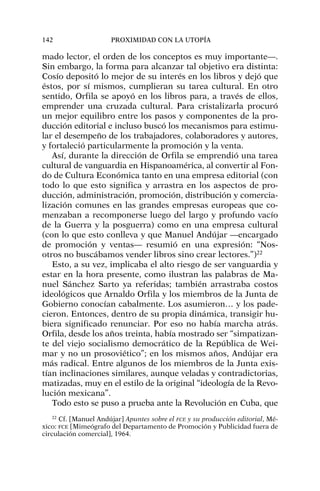 mado lector, el orden de los conceptos es muy importante—.
Sin embargo, la forma para alcanzar tal objetivo era distinta:
Cosío depositó lo mejor de su interés en los libros y dejó que
éstos, por sí mismos, cumplieran su tarea cultural. En otro
sentido, Orfila se apoyó en los libros para, a través de ellos,
emprender una cruzada cultural. Para cristalizarla procuró
un mejor equilibro entre los pasos y componentes de la pro-
ducción editorial e incluso buscó los mecanismos para estimu-
lar el desempeño de los trabajadores, colaboradores y autores,
y fortaleció particularmente la promoción y la venta.
Así, durante la dirección de Orfila se emprendió una tarea
cultural de vanguardia en Hispanoamérica, al convertir al Fon-
do de Cultura Económica tanto en una empresa editorial (con
todo lo que esto significa y arrastra en los aspectos de pro-
ducción, administración, promoción, distribución y comercia-
lización comunes en las grandes empresas europeas que co-
menzaban a recomponerse luego del largo y profundo vacío
de la Guerra y la posguerra) como en una empresa cultural
(con lo que esto conlleva y que Manuel Andújar —encargado
de promoción y ventas— resumió en una expresión: “Nos-
otros no buscábamos vender libros sino crear lectores.”)22
Esto, a su vez, implicaba el alto riesgo de ser vanguardia y
estar en la hora presente, como ilustran las palabras de Ma-
nuel Sánchez Sarto ya referidas; también arrastraba costos
ideológicos que Arnaldo Orfila y los miembros de la Junta de
Gobierno conocían cabalmente. Los asumieron… y los pade-
cieron. Entonces, dentro de su propia dinámica, transigir hu-
biera significado renunciar. Por eso no había marcha atrás.
Orfila, desde los años treinta, había mostrado ser “simpatizan-
te del viejo socialismo democrático de la República de Wei-
mar y no un prosoviético”; en los mismos años, Andújar era
más radical. Entre algunos de los miembros de la Junta exis-
tían inclinaciones similares, aunque veladas y contradictorias,
matizadas, muy en el estilo de la original “ideología de la Revo-
lución mexicana”.
Todo esto se puso a prueba ante la Revolución en Cuba, que
142 PROXIMIDAD CON LA UTOPÍA
22
Cf. [Manuel Andújar] Apuntes sobre el FCE y su producción editorial, Mé-
xico: FCE [Mimeógrafo del Departamento de Promoción y Publicidad fuera de
circulación comercial], 1964.
 