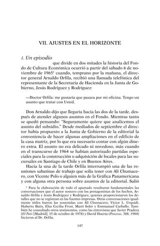 VII. AJUSTES EN EL HORIZONTE
1. Un episodio
que divide en dos mitades la historia del Fon-
do de Cultura Económica ocurrió a partir del sábado 6 de no-
viembre de 19651
cuando, temprano por la mañana, el direc-
tor general Arnaldo Orfila, recibió una llamada telefónica del
representante de la Secretaría de Hacienda en la Junta de Go-
bierno, Jesús Rodríguez y Rodríguez:
—Doctor Orfila: me gustaría que pasara por mi oficina. Tengo un
asunto que tratar con Usted.
Don Arnaldo dijo que llegaría hacia las dos de la tarde, des-
pués de atender algunos asuntos en el Fondo. Mientras tanto
se quedó pensando: “Seguramente quiere que analicemos el
asunto del subsidio.” Desde mediados de septiembre el direc-
tor había propuesto a la Junta de Gobierno de la editorial la
conveniencia de hacer algunas ampliaciones en el edificio de
la casa matriz, por lo que era necesario contar con algún dine-
ro extra. El asunto no era delicado ni novedoso, más cuando
en el transcurso de 1964 se habían autorizado partidas espe-
ciales para la construcción o adquisición de locales para las su-
cursales en Santiago de Chile y en Buenos Aires.
Hacia la una de la tarde Orfila interrumpió una de las re-
uniones sabatinas de trabajo que solía tener con Alí Chumace-
ro, con Vicente Polo o alguien más de la Gráfica Panamericana
y con alguna otra persona sobre asuntos de la editorial. Salió
147
1
Para la elaboración de todo el apartado resultaron fundamentales las
conversaciones que el autor sostuvo con los protagonistas de los hechos, Ar-
naldo Orfila y Jesús Rodríguez y Rodríguez, quienes proporcionaron los de-
talles que no se registran en las fuentes impresas. Otras conversaciones igual-
mente útiles fueron las sostenidas con Alí Chumacero, Víctor L. Urquidi,
Huberto Batis, Elsa Cecilia Frost, Martí Soler y Emmanuel Carballo. Tam-
bién he consultado otros testimonios, como las entrevistas que Javier Pradera
(El País [Madrid], 15 de octubre de 1978) y David Huerta (Proceso, 388, 1984)
hicieron al Dr. Orfila.
 