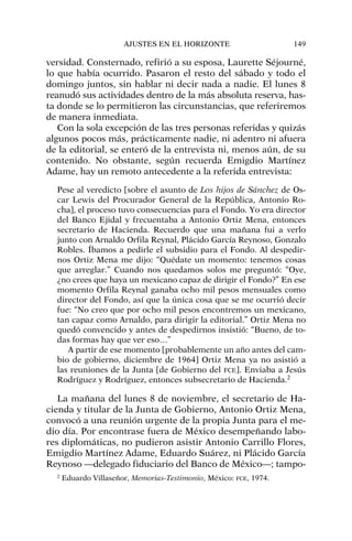 versidad. Consternado, refirió a su esposa, Laurette Séjourné,
lo que había ocurrido. Pasaron el resto del sábado y todo el
domingo juntos, sin hablar ni decir nada a nadie. El lunes 8
reanudó sus actividades dentro de la más absoluta reserva, has-
ta donde se lo permitieron las circunstancias, que referiremos
de manera inmediata.
Con la sola excepción de las tres personas referidas y quizás
algunos pocos más, prácticamente nadie, ni adentro ni afuera
de la editorial, se enteró de la entrevista ni, menos aún, de su
contenido. No obstante, según recuerda Emigdio Martínez
Adame, hay un remoto antecedente a la referida entrevista:
Pese al veredicto [sobre el asunto de Los hijos de Sánchez de Os-
car Lewis del Procurador General de la República, Antonio Ro-
cha], el proceso tuvo consecuencias para el Fondo. Yo era director
del Banco Ejidal y frecuentaba a Antonio Ortiz Mena, entonces
secretario de Hacienda. Recuerdo que una mañana fui a verlo
junto con Arnaldo Orfila Reynal, Plácido García Reynoso, Gonzalo
Robles. Íbamos a pedirle el subsidio para el Fondo. Al despedir-
nos Ortiz Mena me dijo: “Quédate un momento: tenemos cosas
que arreglar.” Cuando nos quedamos solos me preguntó: “Oye,
¿no crees que haya un mexicano capaz de dirigir el Fondo?” En ese
momento Orfila Reynal ganaba ocho mil pesos mensuales como
director del Fondo, así que la única cosa que se me ocurrió decir
fue: “No creo que por ocho mil pesos encontremos un mexicano,
tan capaz como Arnaldo, para dirigir la editorial.” Ortiz Mena no
quedó convencido y antes de despedirnos insistió: “Bueno, de to-
das formas hay que ver eso…”
A partir de ese momento [probablemente un año antes del cam-
bio de gobierno, diciembre de 1964] Ortiz Mena ya no asistió a
las reuniones de la Junta [de Gobierno del FCE]. Enviaba a Jesús
Rodríguez y Rodríguez, entonces subsecretario de Hacienda.2
La mañana del lunes 8 de noviembre, el secretario de Ha-
cienda y titular de la Junta de Gobierno, Antonio Ortiz Mena,
convocó a una reunión urgente de la propia Junta para el me-
dio día. Por encontrase fuera de México desempeñando labo-
res diplomáticas, no pudieron asistir Antonio Carrillo Flores,
Emigdio Martínez Adame, Eduardo Suárez, ni Plácido García
Reynoso —delegado fiduciario del Banco de México—; tampo-
AJUSTES EN EL HORIZONTE 149
2
Eduardo Villaseñor, Memorias-Testimonio, México: FCE, 1974.
 
