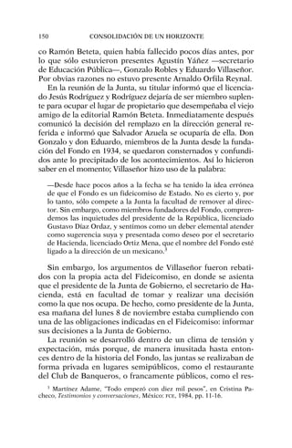 co Ramón Beteta, quien había fallecido pocos días antes, por
lo que sólo estuvieron presentes Agustín Yáñez —secretario
de Educación Pública—, Gonzalo Robles y Eduardo Villaseñor.
Por obvias razones no estuvo presente Arnaldo Orfila Reynal.
En la reunión de la Junta, su titular informó que el licencia-
do Jesús Rodríguez y Rodríguez dejaría de ser miembro suplen-
te para ocupar el lugar de propietario que desempeñaba el viejo
amigo de la editorial Ramón Beteta. Inmediatamente después
comunicó la decisión del remplazo en la dirección general re-
ferida e informó que Salvador Azuela se ocuparía de ella. Don
Gonzalo y don Eduardo, miembros de la Junta desde la funda-
ción del Fondo en 1934, se quedaron consternados y confundi-
dos ante lo precipitado de los acontecimientos. Así lo hicieron
saber en el momento; Villaseñor hizo uso de la palabra:
—Desde hace pocos años a la fecha se ha tenido la idea errónea
de que el Fondo es un fideicomiso de Estado. No es cierto y, por
lo tanto, sólo compete a la Junta la facultad de remover al direc-
tor. Sin embargo, como miembros fundadores del Fondo, compren-
demos las inquietudes del presidente de la República, licenciado
Gustavo Díaz Ordaz, y sentimos como un deber elemental atender
como sugerencia suya y presentada como deseo por el secretario
de Hacienda, licenciado Ortiz Mena, que el nombre del Fondo esté
ligado a la dirección de un mexicano.3
Sin embargo, los argumentos de Villaseñor fueron rebati-
dos con la propia acta del Fideicomiso, en donde se asienta
que el presidente de la Junta de Gobierno, el secretario de Ha-
cienda, está en facultad de tomar y realizar una decisión
como la que nos ocupa. De hecho, como presidente de la Junta,
esa mañana del lunes 8 de noviembre estaba cumpliendo con
una de las obligaciones indicadas en el Fideicomiso: informar
sus decisiones a la Junta de Gobierno.
La reunión se desarrolló dentro de un clima de tensión y
expectación, más porque, de manera inusitada hasta enton-
ces dentro de la historia del Fondo, las juntas se realizaban de
forma privada en lugares semipúblicos, como el restaurante
del Club de Banqueros, o francamente públicos, como el res-
150 CONSOLIDACIÓN DE UN HORIZONTE
3
Martínez Adame, “Todo empezó con diez mil pesos”, en Cristina Pa-
checo, Testimonios y conversaciones, México: FCE, 1984, pp. 11-16.
 