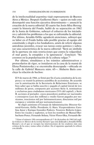 de la intelectualidad argentina viajó expresamente de Buenos
Aires a México. Después Guillermo Haro —quien en todo esto
desempeñó una función ejecutiva determinante—: anunció la
creación de la nueva editorial. El cuarto fue Jesús Silva Herzog:
contó la historia del Fondo, habló de su separación en 1962
de la Junta de Gobierno, subrayó el esfuerzo de los iniciado-
res y advirtió los problemas a los que se enfrentaba la editorial.
Por último, Arnaldo Orfila: agradeció atenciones, subrayó que
su labor en el Fondo había sido posible gracias al equipo ahí
constituido y elogió a los fundadores, amén de referir algunas
anécdotas juveniles, evocar sus tareas como químico y subra-
yar una característica de la nueva editorial: “Será un símbolo
de la apertura sin más restricciones que contra la vulgaridad,
el mal gusto, la estupidez y la ignorancia”. Concluyó: “No
creemos en la popularización de la cultura vulgar.”6
Por último, simultáneo a los trámites administrativos y
protocolarios de rigor, se instalaron en la casa de la mamá de
Elena Poniatowska y se encontraba desocupada —ubicada en
la calle de Gabriel Mancera núm. 65—. Huberto Batis con-
cluye la relación de hechos:
El 9 de marzo de 1966, se firmó por fin el acta constitutiva de la em-
presa y se reunió la primera asamblea de accionistas. De acuerdo
con la autorización de la Secretaría de Relaciones Exteriores, se
hizo saber que se había suscrito y pagado el capital inicial de tres
millones de pesos, compuesto por acciones Serie A, nominativas
y exclusivas para ciudadanos mexicanos (51% del capital), y Serie
B, acciones al portador, cuyos poseedores podrían ser nacionales
o extranjeros (casi dos millones y medio fueron pagados por me-
xicanos, trescientos mil por latinoamericanos, doscientos mil por
europeos y veintiún mil por norteamericanos).
Se eligió asimismo el Consejo de Administración: Director Ge-
neral-Gerente, Orfila. Presidente, G. Haro. Vicepresidentes: Caro-
lina Amor y Enrique González Pedrero. Tesorero: Roberto López.
Entre los vocales y suplentes, se leen los nombres de Manuel Bar-
bachano Ponce, Fernando Solana, Víctor Flores Olea, Fernando Be-
154 CONSOLIDACIÓN DE UN HORIZONTE
6
Véase el número 198 correspondiente al 1º de diciembre de 1965 del supl.
La Cultura en México de la revista Siempre! que está dedicado a Arnaldo Orfila
Reynal y en el que se recogen las intervenciones de los oradores más una
crónica de la cena y notas sobre el editor. En el siguiente apartado lo refiero
con detalle.
 