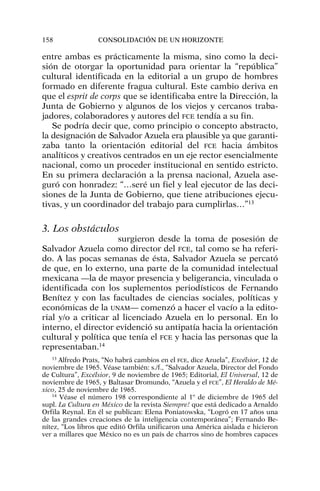 entre ambas es prácticamente la misma, sino como la deci-
sión de otorgar la oportunidad para orientar la “república”
cultural identificada en la editorial a un grupo de hombres
formado en diferente fragua cultural. Este cambio deriva en
que el esprit de corps que se identificaba entre la Dirección, la
Junta de Gobierno y algunos de los viejos y cercanos traba-
jadores, colaboradores y autores del FCE tendía a su fin.
Se podría decir que, como principio o concepto abstracto,
la designación de Salvador Azuela era plausible ya que garanti-
zaba tanto la orientación editorial del FCE hacia ámbitos
analíticos y creativos centrados en un eje rector esencialmente
nacional, como un proceder institucional en sentido estricto.
En su primera declaración a la prensa nacional, Azuela ase-
guró con honradez: “…seré un fiel y leal ejecutor de las deci-
siones de la Junta de Gobierno, que tiene atribuciones ejecu-
tivas, y un coordinador del trabajo para cumplirlas…”13
3. Los obstáculos
surgieron desde la toma de posesión de
Salvador Azuela como director del FCE, tal como se ha referi-
do. A las pocas semanas de ésta, Salvador Azuela se percató
de que, en lo externo, una parte de la comunidad intelectual
mexicana —la de mayor presencia y beligerancia, vinculada o
identificada con los suplementos periodísticos de Fernando
Benítez y con las facultades de ciencias sociales, políticas y
económicas de la UNAM— comenzó a hacer el vacío a la edito-
rial y/o a criticar al licenciado Azuela en lo personal. En lo
interno, el director evidenció su antipatía hacia la orientación
cultural y política que tenía el FCE y hacia las personas que la
representaban.14
158 CONSOLIDACIÓN DE UN HORIZONTE
13
Alfredo Prats, “No habrá cambios en el FCE, dice Azuela”, Excélsior, 12 de
noviembre de 1965. Véase también: s./f., “Salvador Azuela, Director del Fondo
de Cultura”, Excélsior, 9 de noviembre de 1965; Editorial, El Universal, 12 de
noviembre de 1965, y Baltasar Dromundo, “Azuela y el FCE”, El Heraldo de Mé-
xico, 25 de noviembre de 1965.
14
Véase el número 198 correspondiente al 1º de diciembre de 1965 del
supl. La Cultura en México de la revista Siempre! que está dedicado a Arnaldo
Orfila Reynal. En él se publican: Elena Poniatowska, “Logró en 17 años una
de las grandes creaciones de la inteligencia contemporánea”; Fernando Be-
nítez, “Los libros que editó Orfila unificaron una América aislada e hicieron
ver a millares que México no es un país de charros sino de hombres capaces
 