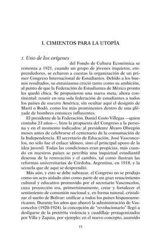 I. CIMIENTOS PARA LA UTOPÍA
1. Uno de los orígenes
del Fondo de Cultura Económica se
remonta a 1921, cuando un grupo de jóvenes inquietos, em-
prendedores, se echaron a cuestas la organización de un pri-
mer Congreso Internacional de Estudiantes. Debido a los bue-
nos resultados, su entusiasmo creció tanto como su ambición,
al punto de que la Federación de Estudiantes de México pronto
les quedó chica. Se propusieron una nueva meta, ahora con-
tinental: reunir en una sola federación de estudiantes a todos
los países de nuestra América, sin ocultar aquí el designio de
Martí o Rodó, como los más prominentes dentro de una plé-
yade de hombres entonces influyentes.
El presidente de la Federación, Daniel Cosío Villegas —quien
contaba 23 años—, hizo la propuesta del Congreso a la perso-
na y en el momento indicados: al presidente Álvaro Obregón
meses antes de celebrarse el centenario de la consumación de
la Independencia. El secretario de Educación, José Vasconce-
los, no sólo fue el enlace idóneo, sino el principal apoyo de la
idea juvenil. Todas las condiciones eran propicias, más cuan-
do en nuestros países se percibía una inquietud estudiantil
deseosa de la renovación y el cambio, tal como ilustran las
reformas universitarias de Córdoba, Argentina, en 1918, y la
secuela que de aquí se desprendió.
Más aún, y esto se debe subrayar, el Congreso no se produjo
como un acto aislado sino como parte de un gran renacimiento
cultural y educativo promovido por el secretario Vasconcelos,
cuya proyección era, primerísimamente, crear y fortalecer el
sentimiento de comunión nacional y, en forma natural, cristali-
zar el sueño de Bolívar: unificar a todos los países hispanoame-
ricanos. Durante los años que abarcó la administración de Vas-
concelos (1920-1924), la concepción de “revolucionario” llegó a
desligarse de la pretérita violencia y caudillaje protagonizados
por Villa y Zapata, por ejemplo; en el nuevo concepto, asumido
15
 