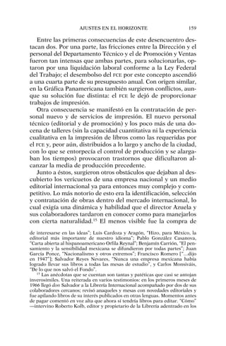 Entre las primeras consecuencias de este desencuentro des-
tacan dos. Por una parte, las fricciones entre la Dirección y el
personal del Departamento Técnico y el de Promoción y Ventas
fueron tan intensas que ambas partes, para solucionarlas, op-
taron por una liquidación laboral conforme a la Ley Federal
del Trabajo; el desembolso del FCE por este concepto ascendió
a una cuarta parte de su presupuesto anual. Con origen similar,
en la Gráfica Panamericana también surgieron conflictos, aun-
que su solución fue distinta: el FCE le dejó de proporcionar
trabajos de impresión.
Otra consecuencia se manifestó en la contratación de per-
sonal nuevo y de servicios de impresión. El nuevo personal
técnico (editorial y de promoción) y los poco más de una do-
cena de talleres (sin la capacidad cuantitativa ni la experiencia
cualitativa en la impresión de libros como las requeridas por
el FCE y, peor aún, distribuidos a lo largo y ancho de la ciudad,
con lo que se entorpecía el control de producción y se alarga-
ban los tiempos) provocaron trastornos que dificultaron al-
canzar la media de producción precedente.
Junto a éstos, surgieron otros obstáculos que dejaban al des-
cubierto los vericuetos de una empresa nacional y un medio
editorial internacional ya para entonces muy complejo y com-
petitivo. Lo más notorio de esto era la identificación, selección
y contratación de obras dentro del mercado internacional, lo
cual exigía una dinámica y habilidad que el director Azuela y
sus colaboradores tardaron en conocer como para manejarlos
con cierta naturalidad.15
El menos visible fue la compra de
AJUSTES EN EL HORIZONTE 159
de interesarse en las ideas”; Luis Cardoza y Aragón, “Hizo, para México, la
editorial más importante de nuestro idioma”; Pablo González Casanova,
“Carta abierta al hispanoamericano Orfila Reynal”; Benjamín Carrión, “El pen-
samiento y la sensibilidad mexicana se difundieron por todas partes”; Juan
García Ponce, “Nacionalismo y otros extremos”; Francisco Romero [“…dijo
en 1947”]; Salvador Reyes Nevares, “Nunca una empresa mexicana había
logrado llevar sus libros a todas las mesas de estudio”, y Carlos Monsiváis,
“De lo que nos salvó el Fondo”.
15
Las anécdotas que se cuentan son tantas y patéticas que casi se antojan
inverosímiles. Una reiterada en varios testimonios: en los primeros meses de
1966 llegó don Salvador a la Librería Internacional acompañado por dos de sus
colaboradores cercanos; revisó anaqueles y mesas con novedades editoriales y
fue apilando libros de su interés publicados en otras lenguas. Momentos antes
de pagar comentó en voz alta que ahora sí tendría libros para editar. “Cómo”
—intervino Roberto Kolb, editor y propietario de la Librería adentrado en los
 