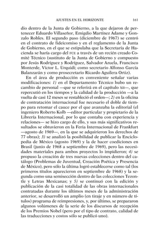 dio dentro de la Junta de Gobierno, a la que dejaron de per-
tenecer Eduardo Villaseñor, Emigdio Martínez Adame y Gon-
zalo Robles. El segundo paso (diciembre de 1967) se centró
en el contrato de fideicomiso y en el reglamento de la Junta
de Gobierno, en el que se estipulaba que la Secretaría de Ha-
cienda se haría cargo del FCE a través de un recién creado Co-
mité Técnico (sustituto de la Junta de Gobierno y compuesto
por Jesús Rodríguez y Rodríguez, Salvador Azuela, Francisco
Monterde, Víctor L. Urquidi; como secretario Alfonso García
Balanzarán y como prosecretario Ricardo Aguilera Ortiz).
En el área de producción es conveniente señalar varias
modificaciones: 1) en el Departamento Técnico hubo un re-
cambio de personal —que se referirá en el capítulo XII—, que
repercutió en los tiempos y la calidad de la producción —a la
vuelta de casi 12 meses se restableció el orden—; 2) en la oficina
de contratación internacional fue necesario el doble de tiem-
po para retomar el cauce por el que avanzaba la editorial (el
ingeniero Roberto Kolb —editor particular y propietario de la
Librería Internacional, por lo que contaba con experiencia y
relaciones— se hizo cargo de ello, y sus más significativos re-
sultados se obtuvieron en la Feria Internacional de Frankfurt
—agosto de 1969—, en la que se adquirieron los derechos de
77 obras); 3) se analizó la posibilidad de publicar la Enciclo-
pedia de México (agosto 1969) y la de hacer coediciones en
Brasil (junio de 1968 a septiembre de 1969), pero las necesi-
dades materiales para ambos proyectos lo impidieron; 4) se
propuso la creación de tres nuevas colecciones dentro del ca-
tálogo (Problemas de Juventud, Creación Poética y Presencia
de México), pero sólo la última logró establecerse como tal (los
primeros títulos aparecieron en septiembre de 1968) y la se-
gunda como una semisección dentro de las colecciones Tezon-
tle y Letras Mexicanas; y 5) se continuó con la edición y
publicación de la casi totalidad de las obras internacionales
contratadas durante los últimos meses de la administración
anterior, se desarrolló un amplio (en tiraje y en número de tí-
tulos) programa de reimpresiones, y, por último, se prepararon
algunos volúmenes de la serie de los discursos de recepción
de los Premios Nobel (pero por el tipo de contrato, calidad de
las traducciones y costos sólo se publicó uno).
AJUSTES EN EL HORIZONTE 161
 