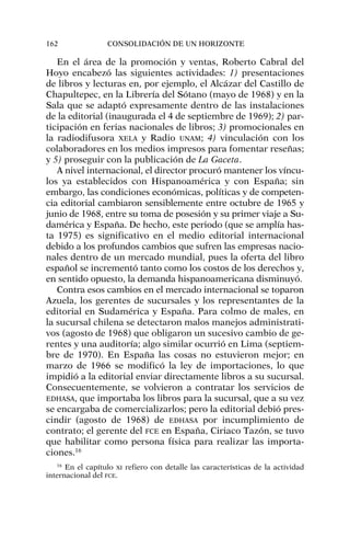 En el área de la promoción y ventas, Roberto Cabral del
Hoyo encabezó las siguientes actividades: 1) presentaciones
de libros y lecturas en, por ejemplo, el Alcázar del Castillo de
Chapultepec, en la Librería del Sótano (mayo de 1968) y en la
Sala que se adaptó expresamente dentro de las instalaciones
de la editorial (inaugurada el 4 de septiembre de 1969); 2) par-
ticipación en ferias nacionales de libros; 3) promocionales en
la radiodifusora XELA y Radio UNAM; 4) vinculación con los
colaboradores en los medios impresos para fomentar reseñas;
y 5) proseguir con la publicación de La Gaceta.
A nivel internacional, el director procuró mantener los víncu-
los ya establecidos con Hispanoamérica y con España; sin
embargo, las condiciones económicas, políticas y de competen-
cia editorial cambiaron sensiblemente entre octubre de 1965 y
junio de 1968, entre su toma de posesión y su primer viaje a Su-
damérica y España. De hecho, este periodo (que se amplía has-
ta 1975) es significativo en el medio editorial internacional
debido a los profundos cambios que sufren las empresas nacio-
nales dentro de un mercado mundial, pues la oferta del libro
español se incrementó tanto como los costos de los derechos y,
en sentido opuesto, la demanda hispanoamericana disminuyó.
Contra esos cambios en el mercado internacional se toparon
Azuela, los gerentes de sucursales y los representantes de la
editorial en Sudamérica y España. Para colmo de males, en
la sucursal chilena se detectaron malos manejos administrati-
vos (agosto de 1968) que obligaron un sucesivo cambio de ge-
rentes y una auditoría; algo similar ocurrió en Lima (septiem-
bre de 1970). En España las cosas no estuvieron mejor; en
marzo de 1966 se modificó la ley de importaciones, lo que
impidió a la editorial enviar directamente libros a su sucursal.
Consecuentemente, se volvieron a contratar los servicios de
EDHASA, que importaba los libros para la sucursal, que a su vez
se encargaba de comercializarlos; pero la editorial debió pres-
cindir (agosto de 1968) de EDHASA por incumplimiento de
contrato; el gerente del FCE en España, Ciriaco Tazón, se tuvo
que habilitar como persona física para realizar las importa-
ciones.16
162 CONSOLIDACIÓN DE UN HORIZONTE
16
En el capítulo XI refiero con detalle las características de la actividad
internacional del FCE.
 