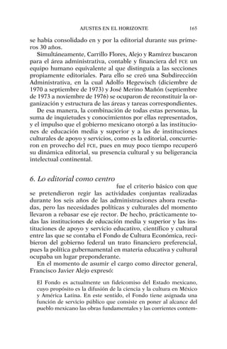 se había consolidado en y por la editorial durante sus prime-
ros 30 años.
Simultáneamente, Carrillo Flores, Alejo y Ramírez buscaron
para el área administrativa, contable y financiera del FCE un
equipo humano equivalente al que distinguía a las secciones
propiamente editoriales. Para ello se creó una Subdirección
Administrativa, en la cual Adolfo Hegewisch (diciembre de
1970 a septiembre de 1973) y José Merino Mañón (septiembre
de 1973 a noviembre de 1976) se ocuparon de reconstituir la or-
ganización y estructura de las áreas y tareas correspondientes.
De esa manera, la combinación de todas estas personas, la
suma de inquietudes y conocimientos por ellas representados,
y el impulso que el gobierno mexicano otorgó a las institucio-
nes de educación media y superior y a las de instituciones
culturales de apoyo y servicios, como es la editorial, concurrie-
ron en provecho del FCE, pues en muy poco tiempo recuperó
su dinámica editorial, su presencia cultural y su beligerancia
intelectual continental.
6. Lo editorial como centro
fue el criterio básico con que
se pretendieron regir las actividades conjuntas realizadas
durante los seis años de las administraciones ahora reseña-
das, pero las necesidades políticas y culturales del momento
llevaron a rebasar ese eje rector. De hecho, prácticamente to-
das las instituciones de educación media y superior y las ins-
tituciones de apoyo y servicio educativo, científico y cultural
entre las que se contaba el Fondo de Cultura Económica, reci-
bieron del gobierno federal un trato financiero preferencial,
pues la política gubernamental en materia educativa y cultural
ocupaba un lugar preponderante.
En el momento de asumir el cargo como director general,
Francisco Javier Alejo expresó:
El Fondo es actualmente un fideicomiso del Estado mexicano,
cuyo propósito es la difusión de la ciencia y la cultura en México
y América Latina. En este sentido, el Fondo tiene asignada una
función de servicio público que consiste en poner al alcance del
pueblo mexicano las obras fundamentales y las corrientes contem-
AJUSTES EN EL HORIZONTE 165
 