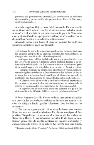 poráneas del pensamiento universal, así como servir de vehículo
de expresión y preservación del pensamiento libre de México y
América Latina […].
Además, explicó Alejo, como fideicomiso de Estado la edi-
torial tiene un “carácter similar al de las universidades autó-
nomas”, en el sentido de su independencia para la “formula-
ción y ejecución de sus programas editoriales” y, a diferencia
de aquéllas, “aspira a la suficiencia financiera”.
Apoyado sobre esta base, el director general formuló los
siguientes objetivos para la editorial:
—Continuar la labor de la publicación de obras fundamentales en
los diversos campos de las ciencias sociales, las humanidades, la
divulgación científica y la cultural en general.
—Adoptar una política ágil de ediciones que permita ofrecer a
los lectores de México y América Latina material teórico y de in-
formación relacionado con los acontecimientos económicos, polí-
ticos, sociales que en la actualidad se presentan en América Latina.
—Adoptar políticas de promoción, distribución y venta suficien-
temente ágiles y modernas a fin de fomentar los hábitos de lectu-
ra entre los mexicanos, haciendo llegar el libro a sectores de la
población que hasta ahora no han disfrutado de esos beneficios.
—Colaborar con el resto de la industria editorial mexicana a
fin de vencer los obstáculos que recientemente ha enfrentado la
misma en los mercados internacionales de libros en español.
—Cooperar con el resto de la industria editorial del país a fin
de intensificar la difusión del libro entre el público mexicano.18
Si bien Antonio Carrillo Flores no hizo una puntualización
tan precisa, las actividades realizadas durante su administra-
ción se dirigían hacia iguales objetivos. Los hechos así lo
muestran:
1) En ventas y promoción: a) se establecieron dos nuevas
librerías, una en avenida Mariano Escobedo, contigua al De-
portivo Chapultepec, y otra en el crucero de las calles de
Reforma y Havre; b) coordinados por Alba C. de Rojo, se rea-
lizaron poco más de media centena de eventos culturales y
exposiciones de libros; c) se rehizo La Gaceta con una nueva
166 CONSOLIDACIÓN DE UN HORIZONTE
18
Francisco Javier Alejo, “Propósito”, La Gaceta, 24 (diciembre de 1972), 2.
 