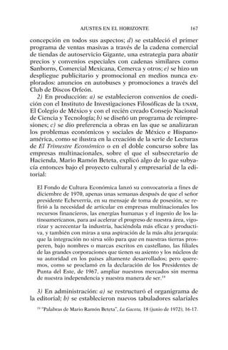 concepción en todos sus aspectos; d) se estableció el primer
programa de ventas masivas a través de la cadena comercial
de tiendas de autoservicio Gigante, una estrategia para abatir
precios y convenios especiales con cadenas similares como
Sanborns, Comercial Mexicana, Cemerca y otros; e) se hizo un
despliegue publicitario y promocional en medios nunca ex-
plorados: anuncios en autobuses y promociones a través del
Club de Discos Orfeón.
2) En producción: a) se establecieron convenios de coedi-
ción con el Instituto de Investigaciones Filosóficas de la UNAM,
El Colegio de México y con el recién creado Consejo Nacional
de Ciencia y Tecnología; b) se diseñó un programa de reimpre-
siones; c) se dio preferencia a obras en las que se analizaran
los problemas económicos y sociales de México e Hispano-
américa, como se ilustra en la creación de la serie de Lecturas
de El Trimestre Económico o en el doble concurso sobre las
empresas multinacionales, sobre el que el subsecretario de
Hacienda, Mario Ramón Beteta, explicó algo de lo que subya-
cía entonces bajo el proyecto cultural y empresarial de la edi-
torial:
El Fondo de Cultura Económica lanzó su convocatoria a fines de
diciembre de 1970, apenas unas semanas después de que el señor
presidente Echeverría, en su mensaje de toma de posesión, se re-
firió a la necesidad de articular en empresas multinacionales los
recursos financieros, las energías humanas y el ingenio de los la-
tinoamericanos, para así acelerar el progreso de nuestra área, vigo-
rizar y acrecentar la industria, haciéndola más eficaz y producti-
va, y también con miras a una aspiración de la más alta jerarquía:
que la integración no sirva sólo para que en nuestras tierras pros-
peren, bajo nombres o marcas escritos en castellano, las filiales
de las grandes corporaciones que tienen su asiento y los núcleos de
su autoridad en los países altamente desarrollados; pero quere-
mos, como se proclamó en la declaración de los Presidentes de
Punta del Este, de 1967, ampliar nuestros mercados sin merma
de nuestra independencia y nuestra manera de ser.19
3) En administración: a) se restructuró el organigrama de
la editorial; b) se establecieron nuevos tabuladores salariales
AJUSTES EN EL HORIZONTE 167
19
“Palabras de Mario Ramón Beteta”, La Gaceta, 18 (junio de 1972), 16-17.
 