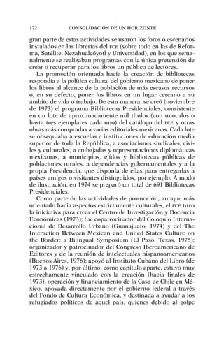 gran parte de estas actividades se usaron los foros o escenarios
instalados en las librerías del FCE (sobre todo en las de Refor-
ma, Satélite, Nezahualcóyotl y Universidad), en los que sema-
nalmente se realizaban programas con la única pretensión de
crear o recuperar para los libros un público de lectores.
La promoción orientada hacia la creación de bibliotecas
respondía a la política cultural del gobierno mexicano de poner
los libros al alcance de la población de más escasos recursos
o, en su defecto, poner los libros en un lugar cercano a su
ámbito de vida o trabajo. De esta manera, se creó (noviembre
de 1973) el programa Bibliotecas Presidenciales, consistente
en un lote de aproximadamente mil títulos (con uno, dos o
hasta tres ejemplares cada uno) del catálogo del FCE y otras
obras más compradas a varias editoriales mexicanas. Cada lote
se obsequiaba a escuelas e instituciones de educación media
superior de toda la República, a asociaciones sindicales, civi-
les y culturales, a embajadas y representaciones diplomáticas
mexicanas, a municipios, ejidos y bibliotecas públicas de
poblaciones rurales, a dependencias gubernamentales y a la
propia Presidencia, que disponía de ellas para entregarlas a
países amigos o visitantes distinguidos, por ejemplo. A modo
de ilustración, en 1974 se preparó un total de 691 Bibliotecas
Presidenciales.
Como parte de las actividades de promoción, aunque más
orientado hacia aspectos estrictamente culturales, el FCE tuvo
la iniciativa para crear el Centro de Investigación y Docencia
Económicas (1973); fue copatrocinador del Coloquio Interna-
cional de Desarrollo Urbano (Guanajuato, 1974) y del The
Interaction Between Mexican and United States Culture on
the Border: a Bilingual Symposium (El Paso, Texas, 1975);
organizador y patrocinador del Congreso Iberoamericano de
Editores y de la reunión de intelectuales hispanoamericanos
(Buenos Aires, 1976); apoyó al Instituto Cubano del Libro (de
1973 a 1976) y, por último, como capítulo aparte, estuvo muy
estrechamente vinculado con la creación (hacia finales de
1973), operación y financiamiento de la Casa de Chile en Mé-
xico, apoyada directamente por el gobierno federal a través
del Fondo de Cultura Económica, y destinada a ayudar a los
refugiados políticos de aquel país, quienes debido al golpe
172 CONSOLIDACIÓN DE UN HORIZONTE
 