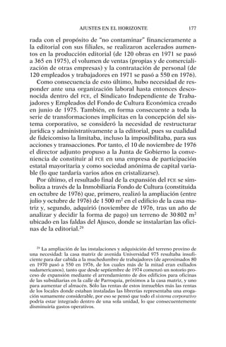 rada con el propósito de “no contaminar” financieramente a
la editorial con sus filiales, se realizaron acelerados aumen-
tos en la producción editorial (de 120 obras en 1971 se pasó
a 365 en 1975), el volumen de ventas (propias y de comerciali-
zación de otras empresas) y la contratación de personal (de
120 empleados y trabajadores en 1971 se pasó a 550 en 1976).
Como consecuencia de esto último, hubo necesidad de res-
ponder ante una organización laboral hasta entonces desco-
nocida dentro del FCE, el Sindicato Independiente de Traba-
jadores y Empleados del Fondo de Cultura Económica creado
en junio de 1975. También, en forma consecuente a toda la
serie de transformaciones implícitas en la concepción del sis-
tema corporativo, se consideró la necesidad de restructurar
jurídica y administrativamente a la editorial, pues su cualidad
de fideicomiso la limitaba, incluso la imposibilitaba, para sus
acciones y transacciones. Por tanto, el 10 de noviembre de 1976
el director adjunto propuso a la Junta de Gobierno la conve-
niencia de constituir al FCE en una empresa de participación
estatal mayoritaria y como sociedad anónima de capital varia-
ble (lo que tardaría varios años en cristalizarse).
Por último, el resultado final de la expansión del FCE se sim-
boliza a través de la Inmobiliaria Fondo de Cultura (constituida
en octubre de 1976) que, primero, realizó la ampliación (entre
julio y octubre de 1976) de 1500 m2
en el edificio de la casa ma-
triz y, segundo, adquirió (noviembre de 1976, tras un año de
analizar y decidir la forma de pago) un terreno de 30802 m2
ubicado en las faldas del Ajusco, donde se instalarían las ofici-
nas de la editorial.29
AJUSTES EN EL HORIZONTE 177
29
La ampliación de las instalaciones y adquisición del terreno provino de
una necesidad: la casa matriz de avenida Universidad 975 resultaba insufi-
ciente para dar cabida a la muchedumbre de trabajadores (de aproximados 80
en 1970 pasó a 550 en 1976, de los cuales más de la mitad eran exiliados
sudamericanos), tanto que desde septiembre de 1974 comenzó un notorio pro-
ceso de expansión mediante el arrendamiento de dos edificios para oficinas
de las subsidiarias en la calle de Parroquia, próximos a la casa matriz, y uno
para aumentar el almacén. Sólo las rentas de estos inmuebles más las rentas
de los locales donde estaban instaladas las librerías representaba una eroga-
ción sumamente considerable, por eso se pensó que todo el sistema corporativo
podría estar integrado dentro de una sola unidad, lo que consecuentemente
disminuiría gastos operativos.
 