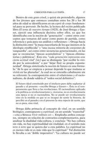 Dentro de este gran crisol, y quizá sin pretenderlo, algunos
de los jóvenes que entonces contaban entre los 20 y los 30
años de edad se identificaron en un esprit de corps fundamen-
tal para su porvenir. De hecho, la lectura del recién publicado
libro El tema de nuestro tiempo (1923), de José Ortega y Gas-
set, ejerció una influencia decisiva sobre ellos, ya que los
identificaba con la noción de “generación” —entre otros con-
ceptos que tomaron del autor como punto de partida, como
referencia y guía para sus análisis y reflexiones—; Ortega hacía
la distinción entre “la masa mayoritaria de los que insisten en la
ideología establecida” y “una escasa minoría de corazones de
vanguardia”, así como entre secuencias generacionales, en las
que se reconocían “épocas acumulativas” y “épocas elimina-
torias y polémicas”. Esto era, “cada generación representa una
cierta actitud vital” [sic] que se distinguía “por recibir lo vivi-
do por la antecedente” o por “dejar fluir su propia esponta-
neidad”. Ortega sintetizaba la noción de futuro en una fórmu-
la: “de lo que se empieza a pensar depende lo que mañana se
vivirá en las plazuelas”, la cual no se entendía cabalmente sin
su referente: la contraposición entre el relativismo y el racio-
nalismo, de donde saldría el “orden social definitivo”:
El futuro ideal constituido por el intelecto puro debe suplantar al
pasado y al presente —escribe Ortega y Gasset—. Éste es el tem-
peramento que lleva a las revoluciones. El racionalismo aplicado
a la política es revolucionarismo y, viceversa, no es revolucionaria
una época si no es racionalista. No se puede ser revolucionario
sino en la medida en que se es incapaz de sentir la historia, de
percibir en el pasado y en el presente la otra especie de razón, que
no es pura, sino vital.
Ortega daba primacía al concepto de vital, en un sentido
biológico, contrapuesto a espiritual, en un sentido “transvital”
—cita a Séneca: Vivir militare est—. Empleaba ambos concep-
tos, siempre en relación de contrarios-complementarios, para
analizar la dualidad vida-cultura, y concluía: “No hay cultura
sin vida, no hay espiritualidad sin vitalidad, en el sentido más
terre à terre que se quiera dar a esta palabra. Lo espiritual no
es menos vida ni es más vida que lo espiritual.” Tal distinción
lo llevaba a un “doble imperativo”: “La cultura no puede ser
CIMIENTOS PARA LA UTOPÍA 17
 