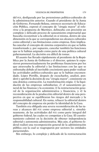del FCE, desfigurada por las pretensiones político-culturales de
la administración anterior. Cuando el presidente de la Junta
de Gobierno, Fernando Solana, entonces secretario de Educa-
ción Pública, expresó el concepto de “cirugía mayor” al refe-
rirse a la propuesta de Martínez, delineaba con precisión un
complejo y delicado proceso de saneamiento empresarial que
buscaba reconstituir a la editorial en sí misma, dentro de una
dimensión en la que se correspondieran sus alcances culturales
como editorial y sus limitaciones como empresa. Esto implica-
ba cancelar el concepto de sistema corporativo en que se había
transformado y, por supuesto, cancelar también las funciones
que se le habían asignado como parte de una política cultural
gubernamental. La decisión era difícil de tomar.
El asunto fue llevado rápidamente al presidente de la Repú-
blica por la Junta de Gobierno y el director, quienes le expu-
sieron pormenorizadamente los problemas financieros por los
que atravesaba la editorial y las limitaciones con las que se
enfrentaba debido al inevitable crecimiento para poder realizar
las actividades político-culturales que se le habían encomen-
dado. López Portillo, después de escucharlos, analizó, pon-
deró y aprobó la decisión de esa “cirugía mayor”, consistente en
una drástica contracción. La transformación exigía: 1) la liqui-
dación de las empresas subsidiarias; 2) el saneamiento ge-
neral de las finanzas y la economía; 3) la restructuración gene-
ral de la organización administrativa y financiera, y 4) la
reconsideración de la producción editorial dentro de una pers-
pectiva en que se equilibraran los riesgos del mercado y la
responsabilidad cultural. En suma, rehacer la editorial dentro
del concepto de empresa sin perder la identidad de la Casa.
También era obligada una severa reconsideración de las ta-
reas y alcances del FCE como empresa editorial y, simultá-
neamente, de las actividades del FCE como parte integral del
gobierno federal, las cuales no competían a la Casa. El cuestio-
namiento culminó en la decisión de obtener independencia
editorial y autonomía administrativa. Más aún, el gobierno fe-
deral realizó una recomposición general de la administración
pública con la cual se reagruparon por sectores las entidades
paraestatales.
Sin embargo, lo complejo y delicado de la restructuración
VIGENCIA DE PROPÓSITOS 179
 