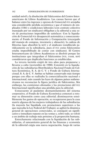 unidad móvil y la disolución del fideicomiso del Centro Inter-
americano de Libros Académicos. Las causas fueron que el
balance entre los ingresos y egresos de Comercial FCE arrojaba
una considerable pérdida económica y que el número de em-
pleados (186) y condiciones laborales (con contrato colectivo
manejado por un sindicato) obligaban a la editorial a una se-
rie de prestaciones imposibles de satisfacer. Con la liquida-
ción de Comercial FCE desapareció automática y consecuente-
mente el Fondo de Información y Computación (encargado
del manejo de compras, inventario y almacén), la cadena de
librerías (que absorbió la SEP) y el sindicato (establecido ju-
rídicamente en la subsidiaria, pues el FCE como fideicomiso
estaba imposibilitado de contar con sindicato). El Centro
Interamericano de Libros Académicos se disolvió porque las
instituciones que integraban el fideicomiso (FCE, UNAM, SEP)
consideraron que duplicaba funciones ya establecidas.
La tercera incisión exigió de tres años para prepararse y
llevarse a cabo (noviembre de 1980). Consistió en la liquida-
ción de las subsidiarias Distribuidora Nacional Fondo de Cul-
tura Económica, S. A. de C. V. y Fondo de Cultura Interna-
cional, S. A. de C. V. Ambas se habían conservado más tiempo
porque con ellas se realizaba la comercialización nacional e
internacional, más cuando las leyes de algunos países sudame-
ricanos no reconocían la figura jurídica de fideicomiso. Sin
embargo, las comisiones abonadas y las prestaciones del FCE
Internacional significaban una pérdida para la editorial.
Consecuente al paulatino desmantelamiento del sistema
corporativo, el Fondo de Cultura Económica comenzó a reto-
mar su dimensión como casa editorial; disminuyeron sensi-
blemente los gastos de operación, se recuperaron para la casa
matriz algunos de los mejores trabajadores de las subsidiarias
(la mayoría fue liquidada con prestaciones superiores a las
que marcaba la Ley Federal del Trabajo), se agilizó la dinámica
general de operaciones comerciales, se consiguió un signifi-
cativo e inmediato repunte en las ventas y, sobre todo, se volvió
a un ámbito de trabajo más próximo a la proporción humana.
Estrechamente relacionado con la liquidación de las sub-
sidiarias, el saneamiento general de las finanzas y economía
de la editorial exigía una nueva negociación, luego de varias
182 CONSOLIDACIÓN DE UN HORIZONTE
 