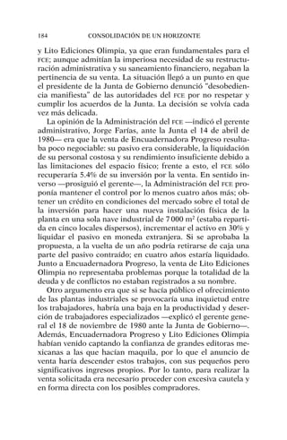 y Lito Ediciones Olimpia, ya que eran fundamentales para el
FCE; aunque admitían la imperiosa necesidad de su restructu-
ración administrativa y su saneamiento financiero, negaban la
pertinencia de su venta. La situación llegó a un punto en que
el presidente de la Junta de Gobierno denunció “desobedien-
cia manifiesta” de las autoridades del FCE por no respetar y
cumplir los acuerdos de la Junta. La decisión se volvía cada
vez más delicada.
La opinión de la Administración del FCE —indicó el gerente
administrativo, Jorge Farías, ante la Junta el 14 de abril de
1980— era que la venta de Encuadernadora Progreso resulta-
ba poco negociable: su pasivo era considerable, la liquidación
de su personal costosa y su rendimiento insuficiente debido a
las limitaciones del espacio físico; frente a esto, el FCE sólo
recuperaría 5.4% de su inversión por la venta. En sentido in-
verso —prosiguió el gerente—, la Administración del FCE pro-
ponía mantener el control por lo menos cuatro años más; ob-
tener un crédito en condiciones del mercado sobre el total de
la inversión para hacer una nueva instalación física de la
planta en una sola nave industrial de 7000 m2
(estaba reparti-
da en cinco locales dispersos), incrementar el activo en 30% y
liquidar el pasivo en moneda extranjera. Si se aprobaba la
propuesta, a la vuelta de un año podría retirarse de caja una
parte del pasivo contraído; en cuatro años estaría liquidado.
Junto a Encuadernadora Progreso, la venta de Lito Ediciones
Olimpia no representaba problemas porque la totalidad de la
deuda y de conflictos no estaban registrados a su nombre.
Otro argumento era que si se hacía público el ofrecimiento
de las plantas industriales se provocaría una inquietud entre
los trabajadores, habría una baja en la productividad y deser-
ción de trabajadores especializados —explicó el gerente gene-
ral el 18 de noviembre de 1980 ante la Junta de Gobierno—.
Además, Encuadernadora Progreso y Lito Ediciones Olimpia
habían venido captando la confianza de grandes editoras me-
xicanas a las que hacían maquila, por lo que el anuncio de
venta haría descender estos trabajos, con sus pequeños pero
significativos ingresos propios. Por lo tanto, para realizar la
venta solicitada era necesario proceder con excesiva cautela y
en forma directa con los posibles compradores.
184 CONSOLIDACIÓN DE UN HORIZONTE
 