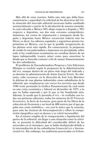 Más allá de estas razones, había una más que daba base,
consistencia y seguridad a la solicitud de los directivos del FCE:
la situación del mercado editorial mexicano había cambiado
sustancialmente a partir de la devalución de nuestra moneda,
lo cual colocaba a México 30% abajo respecto a España y 70%
respecto a Argentina, sus dos más cercanos competidores.
Asimismo, los costos de importación y transporte desde Es-
paña y Argentina hasta México encarecían todavía más los
libros; es decir, los editores españoles y argentinos pronto im-
primirían en México, con lo que la posible recuperación de
las plantas sería más rápida. En consecuencia, la propuesta
de vender la encuadernadora e impresora era precipitada, sobre
todo si las condiciones económicas no variaban dentro de un
lapso indispensable (cuatro años) como para amortizar la
deuda que se buscaba contraer a fin de sanear financieramente
las dos subsidiarias.
El problema de Encuadernadora Progreso y Lito Ediciones
Olimpia se resolvió según la propuesta de la Administración
del FCE, aunque dentro de un plazo más largo del indicado y
ya durante la administración de Jaime García Terrés. No obs-
tante, cabe reconocer en la dirección de José Luis Martínez
la defensa de esas plantas industriales como subsidiarias de la
editorial, que remplazaron con creces los servicios que desde
1940 venía prestando la Gráfica Panamericana (la cual entró
en una crisis económica y laboral en diciembre de 1975, a la
que no había superado y por la que se fue hundiendo más.
Además, la ayuda que le prestaba el FCE —le confiaba casi to-
das sus primeras ediciones, todos los números de El Trimestre
Económico, la Serie de Lecturas, gran parte de los libros de la
colección de Economía y un local de 800 metros por el que pa-
gaba una renta simbólica— era casi lo único que la sostenía,
pues ante las técnicas de fotocomposición y offset la compo-
sición tipográfica cayó en desuso y se volvió incosteable).
En el mismo renglón de la renegociación y liquidación del
pasivo de la editorial, sin llegar a una situación como la referi-
da, se presentó la dificultad del considerable déficit de las
sucursales en el extranjero, que se había desfigurado debido a
la intermediación de las subsidiarias Comercial FCE e Interna-
cional FCE. Sin embargo, las auditorías practicadas en Colom-
VIGENCIA DE PROPÓSITOS 185
 