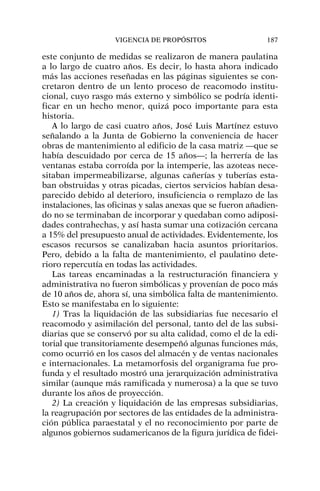 este conjunto de medidas se realizaron de manera paulatina
a lo largo de cuatro años. Es decir, lo hasta ahora indicado
más las acciones reseñadas en las páginas siguientes se con-
cretaron dentro de un lento proceso de reacomodo institu-
cional, cuyo rasgo más externo y simbólico se podría identi-
ficar en un hecho menor, quizá poco importante para esta
historia.
A lo largo de casi cuatro años, José Luis Martínez estuvo
señalando a la Junta de Gobierno la conveniencia de hacer
obras de mantenimiento al edificio de la casa matriz —que se
había descuidado por cerca de 15 años—; la herrería de las
ventanas estaba corroída por la intemperie, las azoteas nece-
sitaban impermeabilizarse, algunas cañerías y tuberías esta-
ban obstruidas y otras picadas, ciertos servicios habían desa-
parecido debido al deterioro, insuficiencia o remplazo de las
instalaciones, las oficinas y salas anexas que se fueron añadien-
do no se terminaban de incorporar y quedaban como adiposi-
dades contrahechas, y así hasta sumar una cotización cercana
a 15% del presupuesto anual de actividades. Evidentemente, los
escasos recursos se canalizaban hacia asuntos prioritarios.
Pero, debido a la falta de mantenimiento, el paulatino dete-
rioro repercutía en todas las actividades.
Las tareas encaminadas a la restructuración financiera y
administrativa no fueron simbólicas y provenían de poco más
de 10 años de, ahora sí, una simbólica falta de mantenimiento.
Esto se manifestaba en lo siguiente:
1) Tras la liquidación de las subsidiarias fue necesario el
reacomodo y asimilación del personal, tanto del de las subsi-
diarias que se conservó por su alta calidad, como el de la edi-
torial que transitoriamente desempeñó algunas funciones más,
como ocurrió en los casos del almacén y de ventas nacionales
e internacionales. La metamorfosis del organigrama fue pro-
funda y el resultado mostró una jerarquización administrativa
similar (aunque más ramificada y numerosa) a la que se tuvo
durante los años de proyección.
2) La creación y liquidación de las empresas subsidiarias,
la reagrupación por sectores de las entidades de la administra-
ción pública paraestatal y el no reconocimiento por parte de
algunos gobiernos sudamericanos de la figura jurídica de fidei-
VIGENCIA DE PROPÓSITOS 187
 
