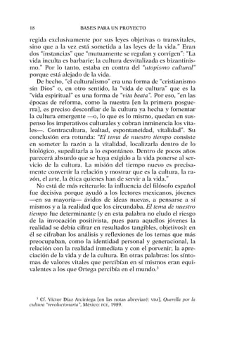 regida exclusivamente por sus leyes objetivas o transvitales,
sino que a la vez está sometida a las leyes de la vida.” Eran
dos “instancias” que “mutuamente se regulan y corrigen”: “La
vida inculta es barbarie; la cultura desvitalizada es bizantinis-
mo.” Por lo tanto, estaba en contra del “utopismo cultural”
porque está alejado de la vida.
De hecho, “el culturalismo” era una forma de “cristianismo
sin Dios” o, en otro sentido, la “vida de cultura” que es la
“vida espiritual” es una forma de “vita beata”. Por eso, “en las
épocas de reforma, como la nuestra [en la primera posgue-
rra], es preciso desconfiar de la cultura ya hecha y fomentar
la cultura emergente —o, lo que es lo mismo, quedan en sus-
penso los imperativos culturales y cobran inminencia los vita-
les—. Contracultura, lealtad, espontaneidad, vitalidad”. Su
conclusión era rotunda: “El tema de nuestro tiempo consiste
en someter la razón a la vitalidad, localizarla dentro de lo
biológico, supeditarla a lo espontáneo. Dentro de pocos años
parecerá absurdo que se haya exigido a la vida ponerse al ser-
vicio de la cultura. La misión del tiempo nuevo es precisa-
mente convertir la relación y mostrar que es la cultura, la ra-
zón, el arte, la ética quienes han de servir a la vida.”
No está de más reiterarlo: la influencia del filósofo español
fue decisiva porque ayudó a los lectores mexicanos, jóvenes
—en su mayoría— ávidos de ideas nuevas, a pensarse a sí
mismos y a la realidad que los circundaba. El tema de nuestro
tiempo fue determinante (y en esta palabra no eludo el riesgo
de la invocación positivista, pues para aquellos jóvenes la
realidad se debía cifrar en resultados tangibles, objetivos): en
él se cifraban los análisis y reflexiones de los temas que más
preocupaban, como la identidad personal y generacional, la
relación con la realidad inmediata y con el porvenir, la apre-
ciación de la vida y de la cultura. En otras palabras: los sínto-
mas de valores vitales que percibían en sí mismos eran equi-
valentes a los que Ortega percibía en el mundo.3
18 BASES PARA UN PROYECTO
3
Cf. Víctor Díaz Arciniega [en las notas abreviaré: VDA], Querella por la
cultura “revolucionaria”, México: FCE, 1989.
 