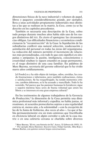 dimensiones físicas de la nave industrial y volumen de papel,
libros y paquetes considerablemente grande, por ejemplo),
lleva a unas actividades propiamente industriales muy distin-
tas a las que se realizan en la matriz, la Casa, como ya se ha
descrito en los capítulos precedentes.
También es necesaria una descripción de la Casa, sobre
todo porque durante muchos años había sido uno de los ras-
gos distintivos del FCE. Es cierto el apotegma: las circunstan-
cias obligan. Las dificultades financieras y económicas condi-
cionaron la “reconstrucción” de la Casa: la liquidación de las
subsidiarias conllevó una natural selección, readecuación y
asimilación del personal en todas las áreas del organigrama.
La reducción del número permitió el incremento de relacio-
nes más personalizadas, con todo lo que esto significó en sim-
patías y antipatías; la pasión, inteligencia, conocimientos y
creatividad estaban (y siguen estando) en juego permanente,
es el rasgo distintivo de una casa familiar. En palabras de
Mary Bayona, secretaria del gerente editorial que lo ha vivido
nueve años cotidianamente,
[el Fondo] es y ha sido objeto de intrigas, odios, envidias, ha crea-
do frustraciones e infortunios, pero también realizaciones, éxitos
y satisfacciones. Se ha resquebrajado, ha tenido momentos críti-
cos, cambios dolorosos, se le ha acusado y mancillado. Todo lo ha
resistido. Tal parece que las pasiones humanas lo fortalecen; sigue
y seguirá mientras haya seres de buena voluntad que amen los
libros y se interesen en esta gran empresa cultural.5
En los testimonios de algunos trabajadores de la Gerencia
de Producción,6
la dimensión de la Casa permitía una diná-
mica profesional más informal y expedita; no había juntas, ni
reuniones, ni acuerdos protocolarios sujetos a una regularidad
estricta ni, menos aún, a la solemnidad —con la excepción de
las de la Junta de Gobierno, dos veces al año—. Lo que sí ha-
bía permanentemente era un trato amistoso que fructificaba
en eficiencia laboral; en algún corredor o sala de la casa ma-
triz o en una cafetería cercana se charlaba sobre diversos
VIGENCIA DE PROPÓSITOS 191
5
Mary Bayona, “El FCE, una historia sin fin”, Azteca, 32 (febrero de 1993), 19.
6
Por ejemplo Alicia Hammer, Socorro Cano, Felipe Garrido, Alba Rojo y
Alfonso Ruelas, con quienes sostuve largas conversaciones.
 