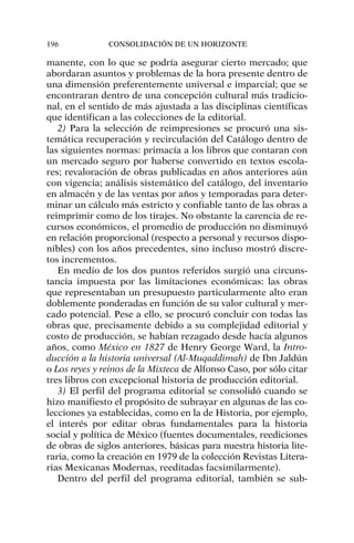 manente, con lo que se podría asegurar cierto mercado; que
abordaran asuntos y problemas de la hora presente dentro de
una dimensión preferentemente universal e imparcial; que se
encontraran dentro de una concepción cultural más tradicio-
nal, en el sentido de más ajustada a las disciplinas científicas
que identifican a las colecciones de la editorial.
2) Para la selección de reimpresiones se procuró una sis-
temática recuperación y recirculación del Catálogo dentro de
las siguientes normas: primacía a los libros que contaran con
un mercado seguro por haberse convertido en textos escola-
res; revaloración de obras publicadas en años anteriores aún
con vigencia; análisis sistemático del catálogo, del inventario
en almacén y de las ventas por años y temporadas para deter-
minar un cálculo más estricto y confiable tanto de las obras a
reimprimir como de los tirajes. No obstante la carencia de re-
cursos económicos, el promedio de producción no disminuyó
en relación proporcional (respecto a personal y recursos dispo-
nibles) con los años precedentes, sino incluso mostró discre-
tos incrementos.
En medio de los dos puntos referidos surgió una circuns-
tancia impuesta por las limitaciones económicas: las obras
que representaban un presupuesto particularmente alto eran
doblemente ponderadas en función de su valor cultural y mer-
cado potencial. Pese a ello, se procuró concluir con todas las
obras que, precisamente debido a su complejidad editorial y
costo de producción, se habían rezagado desde hacía algunos
años, como México en 1827 de Henry George Ward, la Intro-
ducción a la historia universal (Al-Muqaddimah) de Ibn Jaldún
o Los reyes y reinos de la Mixteca de Alfonso Caso, por sólo citar
tres libros con excepcional historia de producción editorial.
3) El perfil del programa editorial se consolidó cuando se
hizo manifiesto el propósito de subrayar en algunas de las co-
lecciones ya establecidas, como en la de Historia, por ejemplo,
el interés por editar obras fundamentales para la historia
social y política de México (fuentes documentales, reediciones
de obras de siglos anteriores, básicas para nuestra historia lite-
raria, como la creación en 1979 de la colección Revistas Litera-
rias Mexicanas Modernas, reeditadas facsimilarmente).
Dentro del perfil del programa editorial, también se sub-
196 CONSOLIDACIÓN DE UN HORIZONTE
 