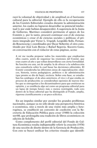 rayó la voluntad de objetividad y de amplitud en el horizonte
cultural para la editorial. Ejemplo de ello es la recuperación
de los Comités Editoriales creados durante la administración
anterior, los cuales no lograron desarrollar su potencial intelec-
tual (y por ende habían desaparecido). A sugerencia de la Junta
de Gobierno, Martínez consideró pertinente el apoyo de los
Comités y, por lo tanto, procuró continuar con el de ciencias
económicas y crear el de ciencias sociales y políticas; el pri-
mero integrado por Víctor L. Urquidi, Leopoldo Solís, Fernan-
do Rosensweig y coordinados por Óscar Soberón; el otro cons-
tituido por José Luis Reyna y Rafael Segovia. Socorro Cano,
en conversación con el redactor de estas páginas, acota:
A mí me tocaba preparar todos los materiales que emplearían
ellos cuatro, amén de organizar las reuniones del Comité, que
eran cuatro al año y que solían desarrollarse con cierta formalidad.
Su función era una, así de amplia: la de ofrecer a la subdirección
una consultoría sobre la cual basar las decisiones editoriales. El
Comité consideraba las diferentes áreas de especialización: clási-
cos, historia, textos pedagógicos, políticos o de administración
(que pronto se dio de baja), etcétera. Sobre esta base, se estudia-
ban los catálogos: el de años anteriores, el vivo y el que estaba en
proceso de producción; se consideraban opciones de nuevos títu-
los que se entregarían a los dictaminadores para que emitieran su
opinión, y se establecía algo así como un programa editorial para
un lapso de tiempo futuro más o menos restringido, todo esto
dentro de la línea editorial que ha distinguido al Fondo, amplia,
rigurosa científicamente y un poco ecléctica.
En un impulso similar por atender los grandes problemas
nacionales, aunque ya no sólo desde una perspectiva histórica
o económica, sino a través de una visión más amplia y hete-
rogénea, se estableció un convenio de coedición con la Se-
cretería de Educación Pública para crear (1980) la colección
SEP/80, que prolongaba una tradición de libros económicos en
edición de bolsillo.
Como complemento del perfil editorial del Fondo de Cul-
tura Económica resulta indispensable referir la creación (1978)
de una sección de diseño dentro de la Gerencia de Producción.
Con esto se buscó unificar los criterios visuales que identifi-
VIGENCIA DE PROPÓSITOS 197
 