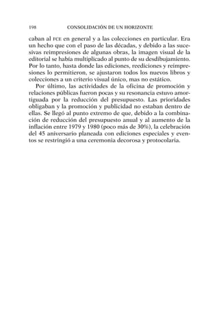 caban al FCE en general y a las colecciones en particular. Era
un hecho que con el paso de las décadas, y debido a las suce-
sivas reimpresiones de algunas obras, la imagen visual de la
editorial se había multiplicado al punto de su desdibujamiento.
Por lo tanto, hasta donde las ediciones, reediciones y reimpre-
siones lo permitieron, se ajustaron todos los nuevos libros y
colecciones a un criterio visual único, mas no estático.
Por último, las actividades de la oficina de promoción y
relaciones públicas fueron pocas y su resonancia estuvo amor-
tiguada por la reducción del presupuesto. Las prioridades
obligaban y la promoción y publicidad no estaban dentro de
ellas. Se llegó al punto extremo de que, debido a la combina-
ción de reducción del presupuesto anual y al aumento de la
inflación entre 1979 y 1980 (poco más de 30%), la celebración
del 45 aniversario planeada con ediciones especiales y even-
tos se restringió a una ceremonia decorosa y protocolaria.
198 CONSOLIDACIÓN DE UN HORIZONTE
 