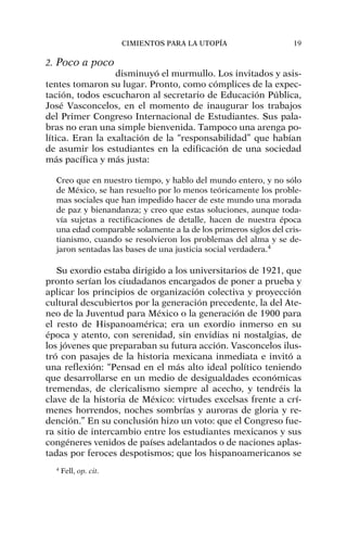 2. Poco a poco
disminuyó el murmullo. Los invitados y asis-
tentes tomaron su lugar. Pronto, como cómplices de la expec-
tación, todos escucharon al secretario de Educación Pública,
José Vasconcelos, en el momento de inaugurar los trabajos
del Primer Congreso Internacional de Estudiantes. Sus pala-
bras no eran una simple bienvenida. Tampoco una arenga po-
lítica. Eran la exaltación de la “responsabilidad” que habían
de asumir los estudiantes en la edificación de una sociedad
más pacífica y más justa:
Creo que en nuestro tiempo, y hablo del mundo entero, y no sólo
de México, se han resuelto por lo menos teóricamente los proble-
mas sociales que han impedido hacer de este mundo una morada
de paz y bienandanza; y creo que estas soluciones, aunque toda-
vía sujetas a rectificaciones de detalle, hacen de nuestra época
una edad comparable solamente a la de los primeros siglos del cris-
tianismo, cuando se resolvieron los problemas del alma y se de-
jaron sentadas las bases de una justicia social verdadera.4
Su exordio estaba dirigido a los universitarios de 1921, que
pronto serían los ciudadanos encargados de poner a prueba y
aplicar los principios de organización colectiva y proyección
cultural descubiertos por la generación precedente, la del Ate-
neo de la Juventud para México o la generación de 1900 para
el resto de Hispanoamérica; era un exordio inmerso en su
época y atento, con serenidad, sin envidias ni nostalgias, de
los jóvenes que preparaban su futura acción. Vasconcelos ilus-
tró con pasajes de la historia mexicana inmediata e invitó a
una reflexión: “Pensad en el más alto ideal político teniendo
que desarrollarse en un medio de desigualdades económicas
tremendas, de clericalismo siempre al acecho, y tendréis la
clave de la historia de México: virtudes excelsas frente a crí-
menes horrendos, noches sombrías y auroras de gloria y re-
dención.” En su conclusión hizo un voto: que el Congreso fue-
ra sitio de intercambio entre los estudiantes mexicanos y sus
congéneres venidos de países adelantados o de naciones aplas-
tadas por feroces despotismos; que los hispanoamericanos se
CIMIENTOS PARA LA UTOPÍA 19
4
Fell, op. cit.
 