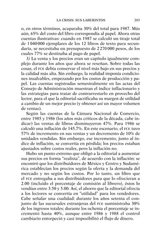o, en otros términos, acaparaba 30% del total para 1987. Más
aún, 65% del costo del libro correspondía al papel. Ahora otras
cuentas ilustrativas: cuando en 1987 se calculó un tiraje total
de 1040000 ejemplares de los 12 libros de texto para secun-
daria, se necesitaba un presupuesto de 2270000 pesos, de los
cuales 77% se destinaba al pago de papel.
3) La venta y los precios eran un capítulo igualmente com-
plejo durante los años que ahora se reseñan. Sobre todas las
cosas, el FCE debía conservar el nivel más bajo en sus precios y
la calidad más alta. Sin embargo, la realidad imponía condicio-
nes insalvables, empezando por los costos de producción y pa-
pel. Las cuentas registradas semestralmente en las actas del
Consejo de Administración muestran el índice inflacionario y
las estrategias para tratar de contrarrestarlo en provecho del
lector, para el que la editorial sacrificaba su margen de utilidad
a cambio de un mejor precio (y obtener así un mayor volumen
de ventas).
Según las cuentas de la Cámara Nacional de Comercio,
entre 1985 y 1986 (los años más críticos de la década, cabe in-
dicar) las ventas de libros disminuyeron 47%. Para 1986 se
calculó una inflación de 145.7%. En este escenario, el FCE tuvo
57% de incremento en sus ventas y un decremento de 10% de
unidades vendidas. Sin embargo, ese incremento, junto al ín-
dice de inflación, se convertía en pérdida; los precios estaban
ajustados sobre costos reales, pero la inflación no.
Hubo un punto extremo que obligó a la editorial a aumentar
sus precios en forma “realista”, de acuerdo con la inflación: se
encontró que los distribuidores de México y Centro y Sudamé-
rica establecían los precios según la oferta y la demanda del
mercado y no según los costos. Por lo tanto, un libro que
el FCE entregaba a sus distribuidores para que lo ofrecieran a
2.00 (incluido el porcentaje de comisión al librero), éstos lo
vendían entre 3.50 y 5.00. Así, el ahorro que la editorial ofrecía
a los lectores se convertía en “utilidad” para los vendedores.
Cabe señalar una cualidad: durante los años setenta el con-
junto de las sucursales extranjeras del FCE suministraba 30%
de los ingresos totales; durante los ochenta el porcentaje se in-
crementó hasta 40%, aunque entre 1986 y 1988 el control
cambiario entorpeció y casi imposibilitó el flujo de dinero.
LA CRISIS: SUS LABERINTOS 203
 
