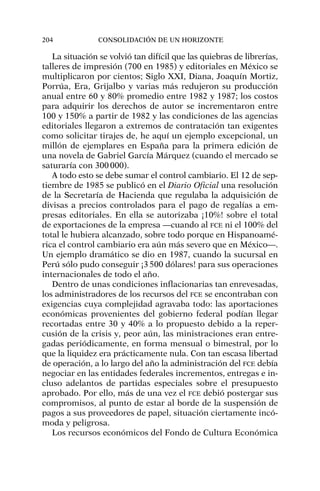 La situación se volvió tan difícil que las quiebras de librerías,
talleres de impresión (700 en 1985) y editoriales en México se
multiplicaron por cientos; Siglo XXI, Diana, Joaquín Mortiz,
Porrúa, Era, Grijalbo y varias más redujeron su producción
anual entre 60 y 80% promedio entre 1982 y 1987; los costos
para adquirir los derechos de autor se incrementaron entre
100 y 150% a partir de 1982 y las condiciones de las agencias
editoriales llegaron a extremos de contratación tan exigentes
como solicitar tirajes de, he aquí un ejemplo excepcional, un
millón de ejemplares en España para la primera edición de
una novela de Gabriel García Márquez (cuando el mercado se
saturaría con 300000).
A todo esto se debe sumar el control cambiario. El 12 de sep-
tiembre de 1985 se publicó en el Diario Oficial una resolución
de la Secretaría de Hacienda que regulaba la adquisición de
divisas a precios controlados para el pago de regalías a em-
presas editoriales. En ella se autorizaba ¡10%! sobre el total
de exportaciones de la empresa —cuando al FCE ni el 100% del
total le hubiera alcanzado, sobre todo porque en Hispanoamé-
rica el control cambiario era aún más severo que en México—.
Un ejemplo dramático se dio en 1987, cuando la sucursal en
Perú sólo pudo conseguir ¡3500 dólares! para sus operaciones
internacionales de todo el año.
Dentro de unas condiciones inflacionarias tan enrevesadas,
los administradores de los recursos del FCE se encontraban con
exigencias cuya complejidad agravaba todo: las aportaciones
económicas provenientes del gobierno federal podían llegar
recortadas entre 30 y 40% a lo propuesto debido a la reper-
cusión de la crisis y, peor aún, las ministraciones eran entre-
gadas periódicamente, en forma mensual o bimestral, por lo
que la liquidez era prácticamente nula. Con tan escasa libertad
de operación, a lo largo del año la administración del FCE debía
negociar en las entidades federales incrementos, entregas e in-
cluso adelantos de partidas especiales sobre el presupuesto
aprobado. Por ello, más de una vez el FCE debió postergar sus
compromisos, al punto de estar al borde de la suspensión de
pagos a sus proveedores de papel, situación ciertamente incó-
moda y peligrosa.
Los recursos económicos del Fondo de Cultura Económica
204 CONSOLIDACIÓN DE UN HORIZONTE
 