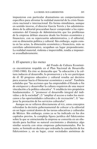impusieron con particular dramatismo un comportamiento
específico para afrontar la realidad material de la crisis finan-
ciera nacional e internacional. En forma simultánea, aunque
en sentido inverso, el director García Terrés y los administra-
dores de la editorial procuraban hacer comprender a los repre-
sentantes del Consejo de Administración que los problemas
de la empresa debían atacarse desde los frentes económico y
financiero, con su repercusión administrativa, y el editorial,
con su dimensión política y cultural. Sin embargo, según cons-
ta en las actas, la dimensión económica y financiera, más su
correlato administrativo, ocupaban un lugar preponderante.
La realidad material, violenta e imprevisible, tendía a imponer-
se avasalladoramente.
3. El aparato y las metas
del Fondo de Cultura Económi-
ca encontraron respaldo en el Plan Nacional de Desarrollo
(1983-1988). En éste se destacaba que “la educación y la cul-
tura inducen al desarrollo, lo promueven y a la vez participan
de él. El progreso educativo y cultural resulta así decisivo
para avanzar hacia el bienestar económico y social”. También
señalaba que “las acciones que ha emprendido el Estado a fin
de enriquecer y desarrollar la cultura requieren de una mayor
vinculación a la política educativa”. Y establecía tres propósitos
fundamentales: 1) “promover el desarrollo integral del indi-
viduo y de la sociedad”; 2) “ampliar el acceso a todos los mexi-
canos a las oportunidades culturales y de recreación”; 3) “me-
jorar la prestación de los servicios culturales”.
Aunque no se refieren directamente al FCE, estos conceptos
refrendan la decisión gubernamental de colocar a la editorial
en un lugar central dentro de las tareas educativas y culturales
de México. Sin embargo, como ya se ha indicado en los dos
capítulos previos, la compleja figura jurídica del fideicomiso
sobre la que se estructuraba la empresa se convertía en un obs-
táculo para facilitar su natural crecimiento y dinámica; algo
similar ocurría con otras empresas gubernamentales. Por lo
tanto, se formuló un decreto que ordenaba la cancelación de los
fideicomisos y, en su lugar, crear sociedades anónimas de
LA CRISIS: SUS LABERINTOS 205
 