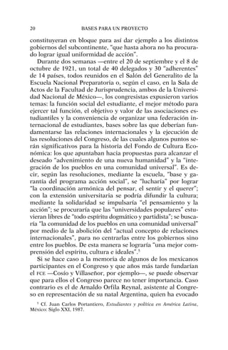 constituyeran en bloque para así dar ejemplo a los distintos
gobiernos del subcontinente, “que hasta ahora no ha procura-
do lograr igual uniformidad de acción”.
Durante dos semanas —entre el 20 de septiembre y el 8 de
octubre de 1921, un total de 40 delegados y 30 “adherentes”
de 14 países, todos reunidos en el Salón del Generalito de la
Escuela Nacional Preparatoria o, según el caso, en la Sala de
Actos de la Facultad de Jurisprudencia, ambos de la Universi-
dad Nacional de México—, los congresistas expusieron varios
temas: la función social del estudiante, el mejor método para
ejercer tal función, el objetivo y valor de las asociaciones es-
tudiantiles y la conveniencia de organizar una federación in-
ternacional de estudiantes, bases sobre las que deberían fun-
damentarse las relaciones internacionales y la ejecución de
las resoluciones del Congreso, de las cuales algunos puntos se-
rán significativos para la historia del Fondo de Cultura Eco-
nómica: los que apuntaban hacia propuestas para alcanzar el
deseado “advenimiento de una nueva humanidad” y la “inte-
gración de los pueblos en una comunidad universal”. Es de-
cir, según las resoluciones, mediante la escuela, “base y ga-
rantía del programa acción social”, se “lucharía” por lograr
“la coordinación armónica del pensar, el sentir y el querer”;
con la extensión universitaria se podría difundir la cultura;
mediante la solidaridad se impulsaría “el pensamiento y la
acción”; se procuraría que las “universidades populares” estu-
vieran libres de “todo espíritu dogmático y partidista”; se busca-
ría “la comunidad de los pueblos en una comunidad universal”
por medio de la abolición del “actual concepto de relaciones
internacionales”, para no centrarlas entre los gobiernos sino
entre los pueblos. De esta manera se lograría “una mejor com-
prensión del espíritu, cultura e ideales”.5
Si se hace caso a la memoria de algunos de los mexicanos
participantes en el Congreso y que años más tarde fundarían
el FCE —Cosío y Villaseñor, por ejemplo—, se puede observar
que para ellos el Congreso parece no tener importancia. Caso
contrario es el de Arnaldo Orfila Reynal, asistente al Congre-
so en representación de su natal Argentina, quien ha evocado
20 BASES PARA UN PROYECTO
5
Cf. Juan Carlos Portantiero, Estudiantes y política en América Latina,
México: Siglo XXI, 1987.
 