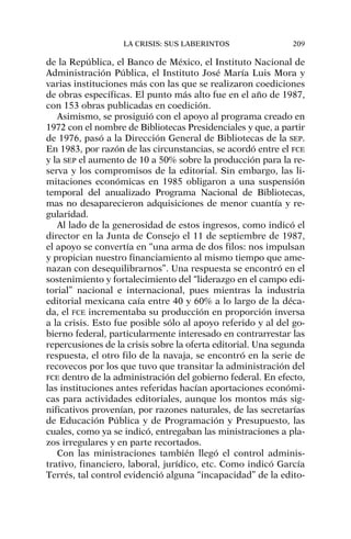 de la República, el Banco de México, el Instituto Nacional de
Administración Pública, el Instituto José María Luis Mora y
varias instituciones más con las que se realizaron coediciones
de obras específicas. El punto más alto fue en el año de 1987,
con 153 obras publicadas en coedición.
Asimismo, se prosiguió con el apoyo al programa creado en
1972 con el nombre de Bibliotecas Presidenciales y que, a partir
de 1976, pasó a la Dirección General de Bibliotecas de la SEP.
En 1983, por razón de las circunstancias, se acordó entre el FCE
y la SEP el aumento de 10 a 50% sobre la producción para la re-
serva y los compromisos de la editorial. Sin embargo, las li-
mitaciones económicas en 1985 obligaron a una suspensión
temporal del anualizado Programa Nacional de Bibliotecas,
mas no desaparecieron adquisiciones de menor cuantía y re-
gularidad.
Al lado de la generosidad de estos ingresos, como indicó el
director en la Junta de Consejo el 11 de septiembre de 1987,
el apoyo se convertía en “una arma de dos filos: nos impulsan
y propician nuestro financiamiento al mismo tiempo que ame-
nazan con desequilibrarnos”. Una respuesta se encontró en el
sostenimiento y fortalecimiento del “liderazgo en el campo edi-
torial” nacional e internacional, pues mientras la industria
editorial mexicana caía entre 40 y 60% a lo largo de la déca-
da, el FCE incrementaba su producción en proporción inversa
a la crisis. Esto fue posible sólo al apoyo referido y al del go-
bierno federal, particularmente interesado en contrarrestar las
repercusiones de la crisis sobre la oferta editorial. Una segunda
respuesta, el otro filo de la navaja, se encontró en la serie de
recovecos por los que tuvo que transitar la administración del
FCE dentro de la administración del gobierno federal. En efecto,
las instituciones antes referidas hacían aportaciones económi-
cas para actividades editoriales, aunque los montos más sig-
nificativos provenían, por razones naturales, de las secretarías
de Educación Pública y de Programación y Presupuesto, las
cuales, como ya se indicó, entregaban las ministraciones a pla-
zos irregulares y en parte recortados.
Con las ministraciones también llegó el control adminis-
trativo, financiero, laboral, jurídico, etc. Como indicó García
Terrés, tal control evidenció alguna “incapacidad” de la edito-
LA CRISIS: SUS LABERINTOS 209
 