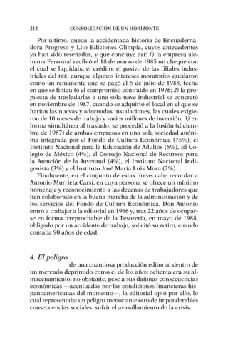 Por último, queda la accidentada historia de Encuaderna-
dora Progreso y Lito Ediciones Olimpia, cuyos antecedentes
ya han sido reseñados, y que concluye así: 1) la empresa ale-
mana Ferrostal recibió el 18 de marzo de 1985 un cheque con
el cual se liquidaba el crédito, el pasivo de las filiales indus-
triales del FCE, aunque algunos intereses moratorios quedaron
como un remanente que se pagó el 5 de julio de 1988, fecha
en que se finiquitó el compromiso contraído en 1976; 2) la pro-
puesta de trasladarlas a una sola nave industrial se concretó
en noviembre de 1987, cuando se adquirió el local en el que se
harían las nuevas y adecuadas instalaciones, las cuales exigie-
ron de 10 meses de trabajo y varios millones de inversión; 3) en
forma simultánea al traslado, se procedió a la fusión (diciem-
bre de 1987) de ambas empresas en una sola sociedad anóni-
ma integrada por el Fondo de Cultura Económica (75%), el
Instituto Nacional para la Educación de Adultos (5%), El Co-
legio de México (4%), el Consejo Nacional de Recursos para
la Atención de la Juventud (4%), el Instituto Nacional Indi-
genista (3%) y el Instituto José María Luis Mora (2%).
Finalmente, en el conjunto de estas líneas cabe recordar a
Antonio Murrieta Carsi, en cuya persona se ofrece un mínimo
homenaje y reconocimiento a las decenas de trabajadores que
han colaborado en la buena marcha de la administración y de
los servicios del Fondo de Cultura Económica. Don Antonio
entró a trabajar a la editorial en 1966 y, tras 22 años de ocupar-
se en forma irreprochable de la Tesorería, en mayo de 1988,
obligado por un accidente de trabajo, solicitó su retiro, cuando
contaba 90 años de edad.
4. El peligro
de una cuantiosa producción editorial dentro de
un mercado deprimido como el de los años ochenta era su al-
macenamiento; no obstante, pese a sus dañinas consecuencias
económicas —acentuadas por las condiciones financieras his-
panoamericanas del momento—, la editorial optó por ello, lo
cual representaba un peligro menor ante otro de imponderables
consecuencias sociales: sufrir el avasallamiento de la crisis.
212 CONSOLIDACIÓN DE UN HORIZONTE
 