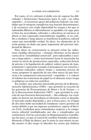 Por tanto, el FCE enfrentó el doble reto de superar las difi-
cultades y limitaciones financieras (para lo cual —no sobra
repetirlo— el irrestricto apoyo del gobierno federal y las enti-
dades que lo integran cumplieron una función determinante),
y de reconocer con cruda objetividad los riesgos a los que se
enfrentaba México si editorialmente se quedaba a la zaga, pues
si bien las necesidades culturales y educativas ni entonces ni
ahora se han expresado materialmente tangibles, sí en cam-
bio a mediano y largo plazos se manifiesta la pobreza cultural
como una inocultable verdad. Es decir, los obstáculos de la
crisis ponían en duda una parte importante del porvenir inte-
lectual de México.
Para obrar en consecuencia se procuró evitar las seduc-
toras medidas alternativas —siempre eficientes en los plazos
cortos de la “rentabilidad comercial”, pero indeseables y noci-
vas a largo plazo—, como incrementar hasta la saturación las
ventas (a través de promociones especiales, reducción ficticia
de precios y la liquidación de saldos); reducir gastos de man-
tenimiento y operación (cuando el presupuesto era estrecho y
la nómina reducida); reducir tirajes y aumentar precios de
venta; posponer la aparición de una obra nueva (lo que favo-
recía a la competencia internacional —española—), y reducir
al mínimo las existencias de papel en el almacén (cuyo riesgo
es peligroso en todos los sentidos).
En cambio, una solución intermedia provino de la Restruc-
turación Administrativa (1986) —que permitió la creación de
las gerencias de Procesamiento de Datos y la de Ventas—, y
de la Reconversión Industrial (1987) —que permitió la crea-
ción de una Gerencia Internacional—. Sin embargo, los resul-
tados no fueron tan inmediatos ni eficientes como se deseaba;
el mercado estaba deprimido y, por si fuera poco, en el lapso
de dos años hubo necesidad de remplazar cuatro gerentes de
ventas debido a que sus ingresos económicos, sujetos al Servi-
cio Civil, resultaban poco estimulantes respecto a la compe-
tencia editorial (multiplicados por dos y completados con
comisiones). Con las sucursales en Hispanoamérica el proble-
ma fue peor, ya que el control de cambios limitaba considera-
blemente el flujo de dinero, por lo tanto la casa matriz no po-
día asumir el alto riesgo ni absorber los costos que hubiera
LA CRISIS: SUS LABERINTOS 213
 