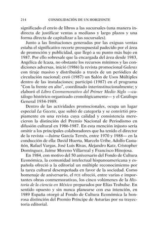 significado el envío de libros a las sucursales (una manera in-
directa de justificar ventas a mediano y largo plazos y una
forma directa de capitalizar a las sucursales).
Junto a las limitaciones generadas por las exiguas ventas
estaba el significativo recorte presupuestal padecido por el área
de promoción y publicidad, que llegó a su punto más bajo en
1987. Por ello sobresale que la encargada del área desde 1983,
Angélica de Icaza, no obstante los recursos mínimos y las con-
diciones adversas, inició (1986) la revista promocional Galeras
con tiraje masivo y distribuido a través de un periódico de
circulación nacional; creó (1987) un Salón de Usos Múltiples
dentro de las instalaciones; participó (1987) en el programa
“Con la frente en alto”, coordinado interinstitucionalmente; y
elaboró el Libro Conmemorativo del Primer Medio Siglo —ca-
tálogo histórico organizado cronológicamente— y el Catálogo
General 1934-1989.
Dentro de las actividades promocionales, ocupa un lugar
especial La Gaceta, que subió de categoría y se convirtió pro-
piamente en una revista cuya calidad y consistencia mere-
cieron la distinción del Premio Nacional de Periodismo en
difusión cultural en 1986-1987. En esta mención injusto sería
omitir a los principales colaboradores que ha tenido el director
de la revista —Jaime García Terrés, entre 1970 y 1988— en la
conducción de ella: David Huerta, Marcelo Uribe, Adolfo Casta-
ñón, Rafael Vargas, José Luis Rivas, Alejandro Katz, Cristopher
Domínguez, Jaime Moreno Villarreal y Francisco Hinojosa.
En 1984, con motivo del 50 aniversario del Fondo de Cultura
Económica, la comunidad intelectual hispanoamericana y es-
pañola ofreció a la editorial un múltiple reconocimiento por
la tarea cultural desempeñada en favor de la sociedad. Como
homenaje de aniversario, el FCE ofreció, entre varias e impor-
tantes obras conmemorativas, los cinco volúmenes de la His-
toria de la ciencia en México preparados por Elías Trabulse. En
sentido opuesto y sin nunca planearse con esa intención, en
1989 España otorgó al Fondo de Cultura Económica la hon-
rosa distinción del Premio Príncipe de Asturias por su trayec-
toria editorial.
214 CONSOLIDACIÓN DE UN HORIZONTE
 