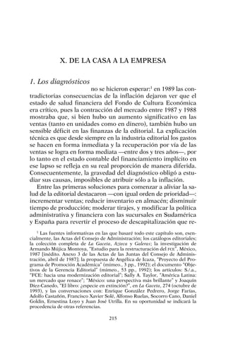X. DE LA CASA A LA EMPRESA
1. Los diagnósticos
no se hicieron esperar:1
en 1989 las con-
tradictorias consecuencias de la inflación dejaron ver que el
estado de salud financiera del Fondo de Cultura Económica
era crítico, pues la contracción del mercado entre 1987 y 1988
mostraba que, si bien hubo un aumento significativo en las
ventas (tanto en unidades como en dinero), también hubo un
sensible déficit en las finanzas de la editorial. La explicación
técnica es que desde siempre en la industria editorial los gastos
se hacen en forma inmediata y la recuperación por vía de las
ventas se logra en forma mediata —entre dos y tres años—, por
lo tanto en el estado contable del financiamiento implícito en
ese lapso se refleja en su real proporción de manera diferida.
Consecuentemente, la gravedad del diagnóstico obligó a estu-
diar sus causas, imposibles de atribuir sólo a la inflación.
Entre las primeras soluciones para comenzar a aliviar la sa-
lud de la editorial destacaron —con igual orden de prioridad—:
incrementar ventas; reducir inventario en almacén; disminuir
tiempo de producción; moderar tirajes, y modificar la política
administrativa y financiera con las sucursales en Sudamérica
y España para revertir el proceso de descapitalización que re-
215
1
Las fuentes informativas en las que basaré todo este capítulo son, esen-
cialmente, las Actas del Consejo de Administración; los catálogos editoriales;
la colección completa de La Gaceta, Azteca y Galeras; la investigación de
Armando Mújica Montoya, “Estudio para la restructuración del FCE”, México,
1987 [inédito. Anexo 3 de las Actas de las Juntas del Consejo de Adminis-
tración, abril de 1987]; la propuesta de Angélica de Icaza, “Proyecto del Pro-
grama de Promoción Académica” (mimeo., 3 pp., 1992); el documento “Obje-
tivos de la Gerencia Editorial” (mimeo., 53 pp., 1992); los artículos: S./.a.,
“FCE: hacia una modernización editorial”; Sally A. Taylor, “América Latina:
un mercado que renace”; “México: una perspectiva más brillante” y Joaquín
Díez-Canedo, “El libro: ¿especie en extinción?”, en La Gaceta, 274 (octubre de
1993), y las conversaciones con: Enrique González Pedrero, Jorge Farías,
Adolfo Castañón, Francisco Xavier Solé, Alfonso Ruelas, Socorro Cano, Daniel
Goldin, Ernestina Loyo y Juan José Utrilla. En su oportunidad se indicará la
procedencia de otras referencias.
 