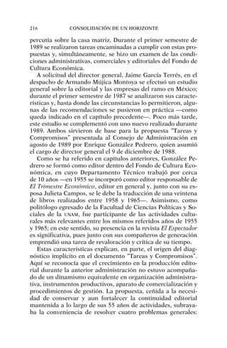 percutía sobre la casa matriz. Durante el primer semestre de
1989 se realizaron tareas encaminadas a cumplir con estas pro-
puestas y, simultáneamente, se hizo un examen de las condi-
ciones administrativas, comerciales y editoriales del Fondo de
Cultura Económica.
A solicitud del director general, Jaime García Terrés, en el
despacho de Armando Mújica Montoya se efectuó un estudio
general sobre la editorial y las empresas del ramo en México;
durante el primer semestre de 1987 se analizaron sus caracte-
rísticas y, hasta donde las circunstancias lo permitieron, algu-
nas de las recomendaciones se pusieron en práctica —como
queda indicado en el capítulo precedente—. Poco más tarde,
este estudio se complementó con uno nuevo realizado durante
1989. Ambos sirvieron de base para la propuesta “Tareas y
Compromisos” presentada al Consejo de Administración en
agosto de 1989 por Enrique González Pedrero, quien asumió
el cargo de director general el 9 de diciembre de 1988.
Como se ha referido en capítulos anteriores, González Pe-
drero se formó como editor dentro del Fondo de Cultura Eco-
nómica, en cuyo Departamento Técnico trabajó por cerca
de 10 años —en 1955 se incorporó como editor responsable de
El Trimestre Económico, editor en general y, junto con su es-
posa Julieta Campos, se le debe la traducción de una veintena
de libros realizados entre 1958 y 1965—. Asimismo, como
politólogo egresado de la Facultad de Ciencias Políticas y So-
ciales de la UNAM, fue participante de las actividades cultu-
rales más relevantes entre los mismos referidos años de 1955
y 1965; en este sentido, su presencia en la revista El Espectador
es significativa, pues junto con sus compañeros de generación
emprendió una tarea de revaloración y crítica de su tiempo.
Estas características explican, en parte, el origen del diag-
nóstico implícito en el documento “Tareas y Compromisos”.
Aquí se reconocía que el crecimiento en la producción edito-
rial durante la anterior administración no estuvo acompaña-
do de un dinamismo equivalente en organización administra-
tiva, instrumentos productivos, aparato de comercialización y
procedimientos de gestión. La propuesta, ceñida a la necesi-
dad de conservar y aun fortalecer la continuidad editorial
mantenida a lo largo de sus 55 años de actividades, subraya-
ba la conveniencia de resolver cuatro problemas generales:
216 CONSOLIDACIÓN DE UN HORIZONTE
 