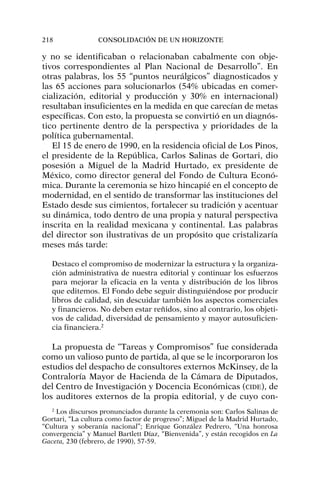 y no se identificaban o relacionaban cabalmente con obje-
tivos correspondientes al Plan Nacional de Desarrollo”. En
otras palabras, los 55 “puntos neurálgicos” diagnosticados y
las 65 acciones para solucionarlos (54% ubicadas en comer-
cialización, editorial y producción y 30% en internacional)
resultaban insuficientes en la medida en que carecían de metas
específicas. Con esto, la propuesta se convirtió en un diagnós-
tico pertinente dentro de la perspectiva y prioridades de la
política gubernamental.
El 15 de enero de 1990, en la residencia oficial de Los Pinos,
el presidente de la República, Carlos Salinas de Gortari, dio
posesión a Miguel de la Madrid Hurtado, ex presidente de
México, como director general del Fondo de Cultura Econó-
mica. Durante la ceremonia se hizo hincapié en el concepto de
modernidad, en el sentido de transformar las instituciones del
Estado desde sus cimientos, fortalecer su tradición y acentuar
su dinámica, todo dentro de una propia y natural perspectiva
inscrita en la realidad mexicana y continental. Las palabras
del director son ilustrativas de un propósito que cristalizaría
meses más tarde:
Destaco el compromiso de modernizar la estructura y la organiza-
ción administrativa de nuestra editorial y continuar los esfuerzos
para mejorar la eficacia en la venta y distribución de los libros
que editemos. El Fondo debe seguir distinguiéndose por producir
libros de calidad, sin descuidar también los aspectos comerciales
y financieros. No deben estar reñidos, sino al contrario, los objeti-
vos de calidad, diversidad de pensamiento y mayor autosuficien-
cia financiera.2
La propuesta de “Tareas y Compromisos” fue considerada
como un valioso punto de partida, al que se le incorporaron los
estudios del despacho de consultores externos McKinsey, de la
Contraloría Mayor de Hacienda de la Cámara de Diputados,
del Centro de Investigación y Docencia Económicas (CIDE), de
los auditores externos de la propia editorial, y de cuyo con-
218 CONSOLIDACIÓN DE UN HORIZONTE
2
Los discursos pronunciados durante la ceremonia son: Carlos Salinas de
Gortari, “La cultura como factor de progreso”; Miguel de la Madrid Hurtado,
“Cultura y soberanía nacional”; Enrique González Pedrero, “Una honrosa
convergencia” y Manuel Bartlett Díaz, “Bienvenida”, y están recogidos en La
Gaceta, 230 (febrero, de 1990), 57-59.
 