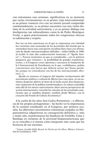 con entusiasmo esas semanas, significativas en su memoria
por varias circunstancias: es su primer viaje intercontinental,
es su primer contacto vivo con un interés juvenil compartido
continentalmente, es su primer encuentro con una visión dis-
tinta de la actividad universitaria, y es su primer diálogo con
inteligencias tan sobresalientes como la de Pedro Henríquez
Ureña, a quien prácticamente todos los congresistas ofrecen
su admiración y respeto.
Fue ése un foro americano en el que se expresaron con claridad
las corrientes más avanzadas de las juventudes del mundo que se
orientaban hacia una concepción socialista bien clara con afirma-
ción de ideales internacionalistas definidos —indicó Orfila en 1980,
al recibir la más alta condecoración mexicana, el “Águila Azte-
ca”—. Fueron momentos en que se consideraba —era la primera
posguerra que vivíamos— la posibilidad de grandes transforma-
ciones, y el Congreso creyó oportuna y necesaria la fundación de
la I Internacional de Estudiantes en la que, confiábamos, podría
concentrarse una fuerza que debería actuar por líneas parale-
las aunque no coincidentes con las de las internacionales obre-
ras [...].
Quedó en nosotros el impacto del impulso revolucionario del
movimiento político y cultural de México por esos años, en un au-
téntico despertar abierto al ritmo de la lucha social. Este despertar,
esta conjunción de la política transformadora y la cultura extendida
más allá de los muros universitarios abrió nuevas perspectivas de
acción internacional y estrechó los vínculos de las juventudes ame-
ricanas que se amplían después, también desde México, con la
creación del Fondo de Cultura Económica.6
A la vuelta de los años José Carlos Portantiero —a diferen-
cia de los propios protagonistas— ha hecho ver la importancia
de la reunión estudiantil: en el Congreso, por primera oca-
sión, los diferentes movimientos reformistas surgidos en His-
panoamérica adquirieron su consagración definitiva y, más
y mejor aún, transformaron las banderas de Córdoba, Lima y
Santiago en reclamos de la juventud hispanoamericana que
ya se concebía a sí misma como integrante más vasta que las
fronteras de sus naciones.
CIMIENTOS PARA LA UTOPÍA 21
6
Varios, Arnaldo Orfila Reynal. La Pasión por los libros. México: Universi-
dad de Guadalajara, 1993.
 