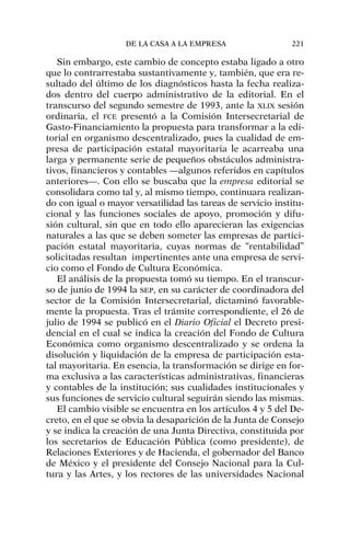 Sin embargo, este cambio de concepto estaba ligado a otro
que lo contrarrestaba sustantivamente y, también, que era re-
sultado del último de los diagnósticos hasta la fecha realiza-
dos dentro del cuerpo administrativo de la editorial. En el
transcurso del segundo semestre de 1993, ante la XLIX sesión
ordinaria, el FCE presentó a la Comisión Intersecretarial de
Gasto-Financiamiento la propuesta para transformar a la edi-
torial en organismo descentralizado, pues la cualidad de em-
presa de participación estatal mayoritaria le acarreaba una
larga y permanente serie de pequeños obstáculos administra-
tivos, financieros y contables —algunos referidos en capítulos
anteriores—. Con ello se buscaba que la empresa editorial se
consolidara como tal y, al mismo tiempo, continuara realizan-
do con igual o mayor versatilidad las tareas de servicio institu-
cional y las funciones sociales de apoyo, promoción y difu-
sión cultural, sin que en todo ello aparecieran las exigencias
naturales a las que se deben someter las empresas de partici-
pación estatal mayoritaria, cuyas normas de “rentabilidad”
solicitadas resultan impertinentes ante una empresa de servi-
cio como el Fondo de Cultura Económica.
El análisis de la propuesta tomó su tiempo. En el transcur-
so de junio de 1994 la SEP, en su carácter de coordinadora del
sector de la Comisión Intersecretarial, dictaminó favorable-
mente la propuesta. Tras el trámite correspondiente, el 26 de
julio de 1994 se publicó en el Diario Oficial el Decreto presi-
dencial en el cual se indica la creación del Fondo de Cultura
Económica como organismo descentralizado y se ordena la
disolución y liquidación de la empresa de participación esta-
tal mayoritaria. En esencia, la transformación se dirige en for-
ma exclusiva a las características administrativas, financieras
y contables de la institución; sus cualidades institucionales y
sus funciones de servicio cultural seguirán siendo las mismas.
El cambio visible se encuentra en los artículos 4 y 5 del De-
creto, en el que se obvia la desaparición de la Junta de Consejo
y se indica la creación de una Junta Directiva, constituida por
los secretarios de Educación Pública (como presidente), de
Relaciones Exteriores y de Hacienda, el gobernador del Banco
de México y el presidente del Consejo Nacional para la Cul-
tura y las Artes, y los rectores de las universidades Nacional
DE LA CASA A LA EMPRESA 221
 