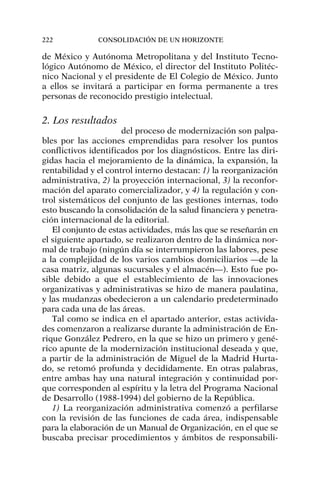 de México y Autónoma Metropolitana y del Instituto Tecno-
lógico Autónomo de México, el director del Instituto Politéc-
nico Nacional y el presidente de El Colegio de México. Junto
a ellos se invitará a participar en forma permanente a tres
personas de reconocido prestigio intelectual.
2. Los resultados
del proceso de modernización son palpa-
bles por las acciones emprendidas para resolver los puntos
conflictivos identificados por los diagnósticos. Entre las diri-
gidas hacia el mejoramiento de la dinámica, la expansión, la
rentabilidad y el control interno destacan: 1) la reorganización
administrativa, 2) la proyección internacional, 3) la reconfor-
mación del aparato comercializador, y 4) la regulación y con-
trol sistemáticos del conjunto de las gestiones internas, todo
esto buscando la consolidación de la salud financiera y penetra-
ción internacional de la editorial.
El conjunto de estas actividades, más las que se reseñarán en
el siguiente apartado, se realizaron dentro de la dinámica nor-
mal de trabajo (ningún día se interrumpieron las labores, pese
a la complejidad de los varios cambios domiciliarios —de la
casa matriz, algunas sucursales y el almacén—). Esto fue po-
sible debido a que el establecimiento de las innovaciones
organizativas y administrativas se hizo de manera paulatina,
y las mudanzas obedecieron a un calendario predeterminado
para cada una de las áreas.
Tal como se indica en el apartado anterior, estas activida-
des comenzaron a realizarse durante la administración de En-
rique González Pedrero, en la que se hizo un primero y gené-
rico apunte de la modernización institucional deseada y que,
a partir de la administración de Miguel de la Madrid Hurta-
do, se retomó profunda y decididamente. En otras palabras,
entre ambas hay una natural integración y continuidad por-
que corresponden al espíritu y la letra del Programa Nacional
de Desarrollo (1988-1994) del gobierno de la República.
1) La reorganización administrativa comenzó a perfilarse
con la revisión de las funciones de cada área, indispensable
para la elaboración de un Manual de Organización, en el que se
buscaba precisar procedimientos y ámbitos de responsabili-
222 CONSOLIDACIÓN DE UN HORIZONTE
 